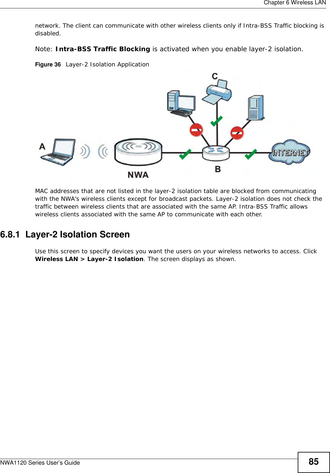  Chapter 6 Wireless LANNWA1120 Series User’s Guide 85network. The client can communicate with other wireless clients only if Intra-BSS Traffic blocking is disabled.Note: Intra-BSS Traffic Blocking is activated when you enable layer-2 isolation.Figure 36   Layer-2 Isolation ApplicationMAC addresses that are not listed in the layer-2 isolation table are blocked from communicating with the NWA’s wireless clients except for broadcast packets. Layer-2 isolation does not check the traffic between wireless clients that are associated with the same AP. Intra-BSS Traffic allows wireless clients associated with the same AP to communicate with each other.6.8.1  Layer-2 Isolation ScreenUse this screen to specify devices you want the users on your wireless networks to access. Click Wireless LAN &gt; Layer-2 Isolation. The screen displays as shown.