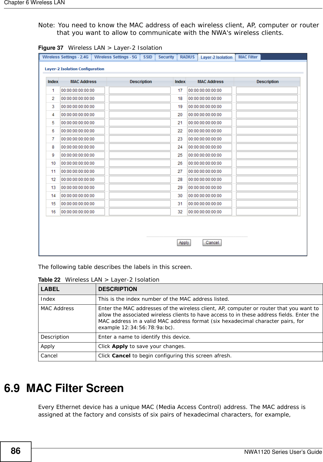 Chapter 6 Wireless LANNWA1120 Series User’s Guide86Note: You need to know the MAC address of each wireless client, AP, computer or router that you want to allow to communicate with the NWA&apos;s wireless clients.Figure 37   Wireless LAN &gt; Layer-2 Isolation The following table describes the labels in this screen.6.9  MAC Filter ScreenEvery Ethernet device has a unique MAC (Media Access Control) address. The MAC address is assigned at the factory and consists of six pairs of hexadecimal characters, for example, Table 22   Wireless LAN &gt; Layer-2 IsolationLABEL DESCRIPTIONIndex This is the index number of the MAC address listed.MAC Address Enter the MAC addresses of the wireless client, AP, computer or router that you want to allow the associated wireless clients to have access to in these address fields. Enter the MAC address in a valid MAC address format (six hexadecimal character pairs, for example 12:34:56:78:9a:bc).Description Enter a name to identify this device.Apply Click Apply to save your changes.Cancel Click Cancel to begin configuring this screen afresh.