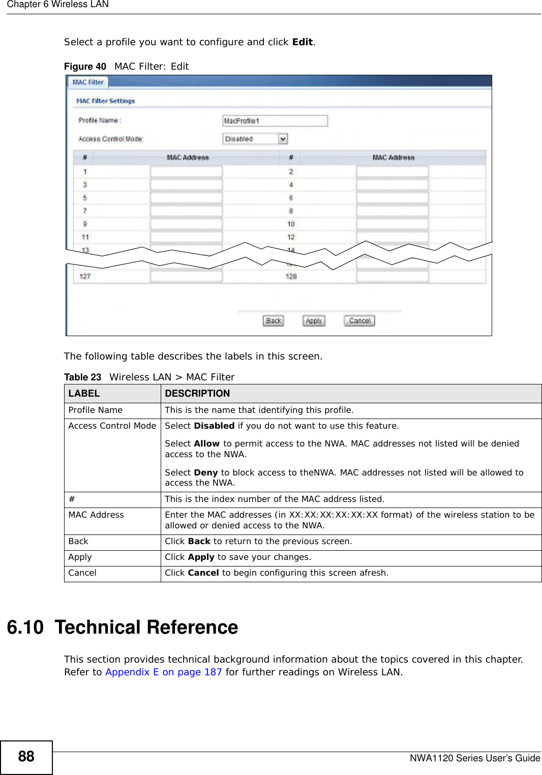 Chapter 6 Wireless LANNWA1120 Series User’s Guide88Select a profile you want to configure and click Edit. Figure 40   MAC Filter: EditThe following table describes the labels in this screen.6.10  Technical ReferenceThis section provides technical background information about the topics covered in this chapter. Refer to Appendix E on page 187 for further readings on Wireless LAN.Table 23   Wireless LAN &gt; MAC FilterLABEL DESCRIPTIONProfile Name This is the name that identifying this profile.Access Control Mode Select Disabled if you do not want to use this feature.Select Allow to permit access to the NWA. MAC addresses not listed will be denied access to the NWA.Select Deny to block access to theNWA. MAC addresses not listed will be allowed to access the NWA.#This is the index number of the MAC address listed.MAC Address Enter the MAC addresses (in XX:XX:XX:XX:XX:XX format) of the wireless station to be allowed or denied access to the NWA.Back Click Back to return to the previous screen.Apply Click Apply to save your changes.Cancel Click Cancel to begin configuring this screen afresh.