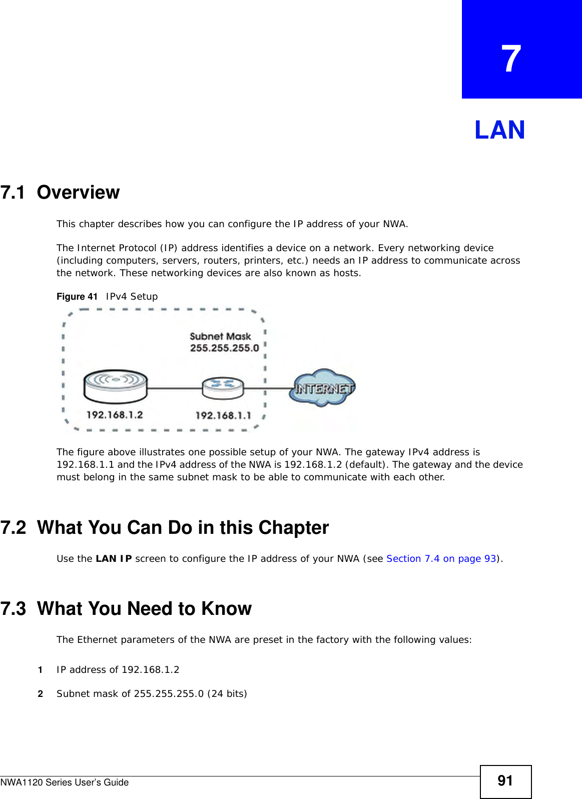 NWA1120 Series User’s Guide 91CHAPTER   7LAN7.1  OverviewThis chapter describes how you can configure the IP address of your NWA.The Internet Protocol (IP) address identifies a device on a network. Every networking device (including computers, servers, routers, printers, etc.) needs an IP address to communicate across the network. These networking devices are also known as hosts.Figure 41   IPv4 SetupThe figure above illustrates one possible setup of your NWA. The gateway IPv4 address is 192.168.1.1 and the IPv4 address of the NWA is 192.168.1.2 (default). The gateway and the device must belong in the same subnet mask to be able to communicate with each other.7.2  What You Can Do in this ChapterUse the LAN IP screen to configure the IP address of your NWA (see Section 7.4 on page 93).7.3  What You Need to KnowThe Ethernet parameters of the NWA are preset in the factory with the following values:1IP address of 192.168.1.22Subnet mask of 255.255.255.0 (24 bits)
