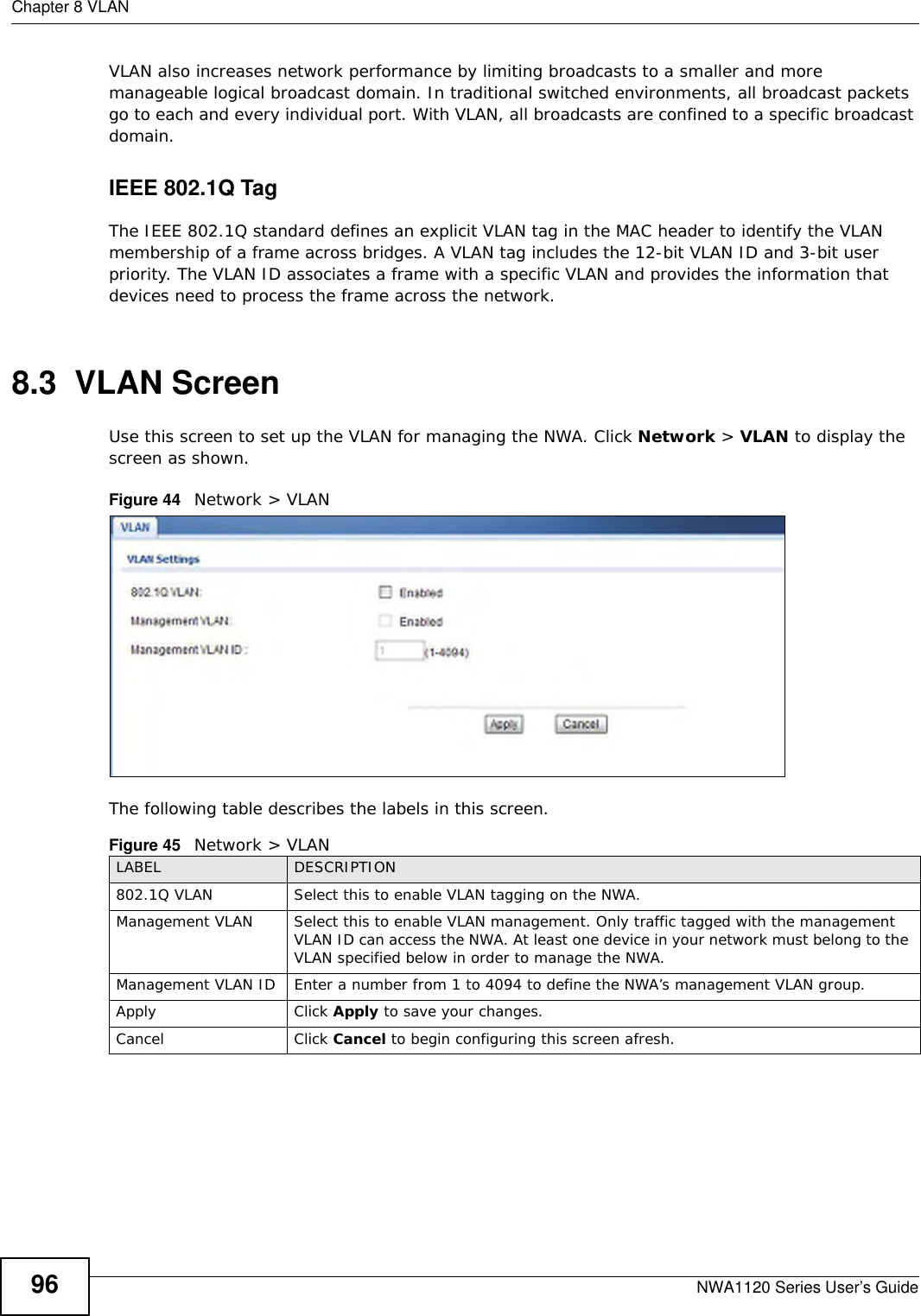 Chapter 8 VLANNWA1120 Series User’s Guide96VLAN also increases network performance by limiting broadcasts to a smaller and more manageable logical broadcast domain. In traditional switched environments, all broadcast packets go to each and every individual port. With VLAN, all broadcasts are confined to a specific broadcast domain. IEEE 802.1Q TagThe IEEE 802.1Q standard defines an explicit VLAN tag in the MAC header to identify the VLAN membership of a frame across bridges. A VLAN tag includes the 12-bit VLAN ID and 3-bit user priority. The VLAN ID associates a frame with a specific VLAN and provides the information that devices need to process the frame across the network. 8.3  VLAN ScreenUse this screen to set up the VLAN for managing the NWA. Click Network &gt; VLAN to display the screen as shown.Figure 44   Network &gt; VLANThe following table describes the labels in this screen.Figure 45   Network &gt; VLANLABEL DESCRIPTION802.1Q VLAN  Select this to enable VLAN tagging on the NWA.Management VLAN Select this to enable VLAN management. Only traffic tagged with the management VLAN ID can access the NWA. At least one device in your network must belong to the VLAN specified below in order to manage the NWA.Management VLAN ID Enter a number from 1 to 4094 to define the NWA’s management VLAN group. Apply Click Apply to save your changes.Cancel Click Cancel to begin configuring this screen afresh.