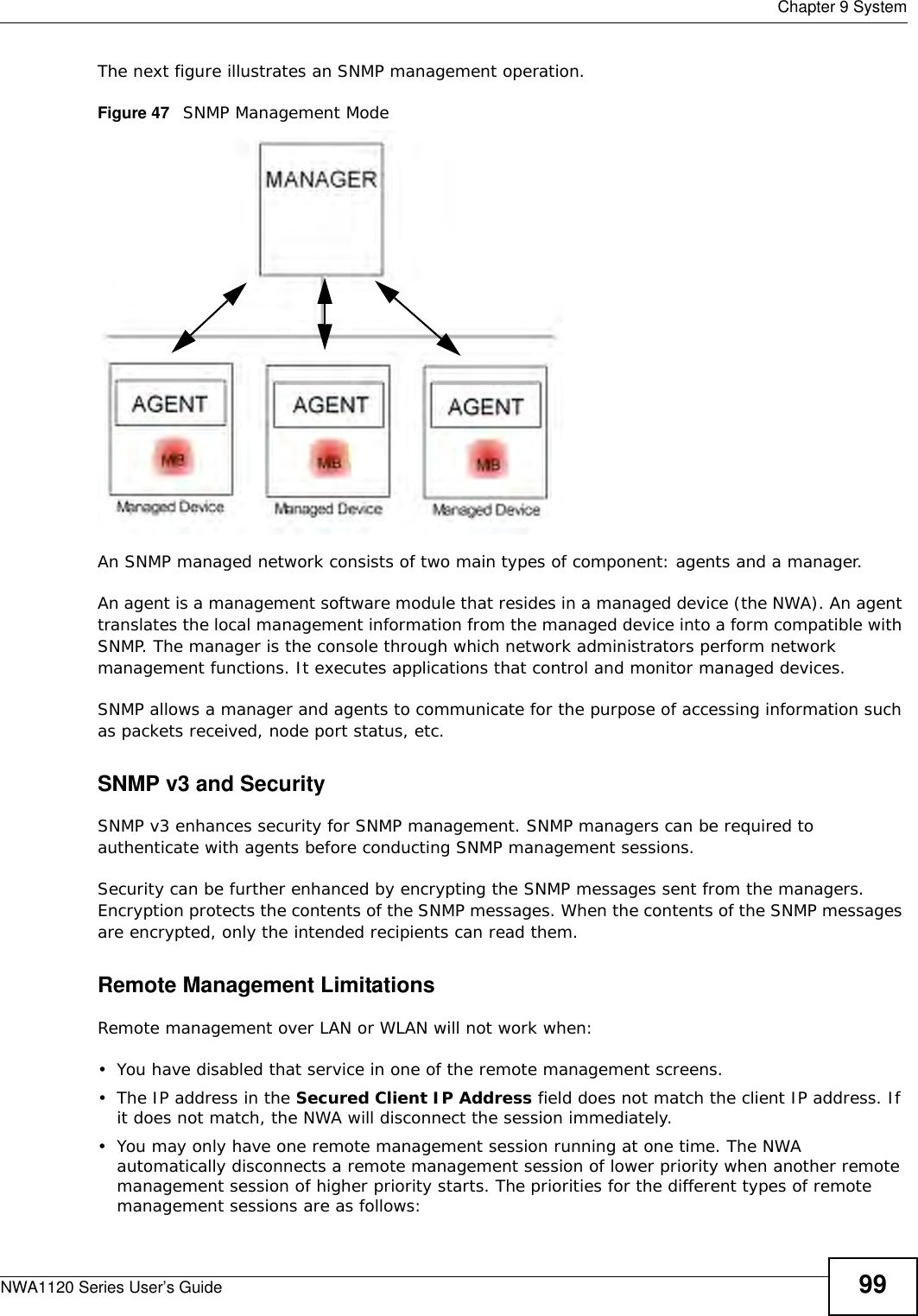  Chapter 9 SystemNWA1120 Series User’s Guide 99The next figure illustrates an SNMP management operation. Figure 47   SNMP Management ModeAn SNMP managed network consists of two main types of component: agents and a manager. An agent is a management software module that resides in a managed device (the NWA). An agent translates the local management information from the managed device into a form compatible with SNMP. The manager is the console through which network administrators perform network management functions. It executes applications that control and monitor managed devices. SNMP allows a manager and agents to communicate for the purpose of accessing information such as packets received, node port status, etc.SNMP v3 and SecuritySNMP v3 enhances security for SNMP management. SNMP managers can be required to authenticate with agents before conducting SNMP management sessions.Security can be further enhanced by encrypting the SNMP messages sent from the managers. Encryption protects the contents of the SNMP messages. When the contents of the SNMP messages are encrypted, only the intended recipients can read them.Remote Management LimitationsRemote management over LAN or WLAN will not work when:• You have disabled that service in one of the remote management screens.• The IP address in the Secured Client IP Address field does not match the client IP address. If it does not match, the NWA will disconnect the session immediately.• You may only have one remote management session running at one time. The NWA automatically disconnects a remote management session of lower priority when another remote management session of higher priority starts. The priorities for the different types of remote management sessions are as follows: