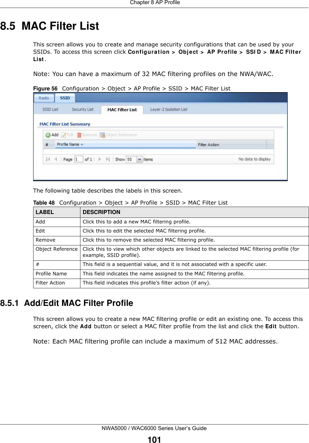  Chapter 8 AP ProfileNWA5000 / WAC6000 Series User’s Guide1018.5  MAC Filter ListThis screen allows you to create and manage security configurations that can be used by your SSIDs. To access this screen click Configuration &gt; Object &gt; AP Profile &gt; SSID &gt; MAC Filter List.Note: You can have a maximum of 32 MAC filtering profiles on the NWA/WAC.Figure 56   Configuration &gt; Object &gt; AP Profile &gt; SSID &gt; MAC Filter ListThe following table describes the labels in this screen.  8.5.1  Add/Edit MAC Filter ProfileThis screen allows you to create a new MAC filtering profile or edit an existing one. To access this screen, click the Add button or select a MAC filter profile from the list and click the Edit button.Note: Each MAC filtering profile can include a maximum of 512 MAC addresses.Table 48   Configuration &gt; Object &gt; AP Profile &gt; SSID &gt; MAC Filter ListLABEL DESCRIPTIONAdd Click this to add a new MAC filtering profile.Edit Click this to edit the selected MAC filtering profile.Remove Click this to remove the selected MAC filtering profile.Object Reference Click this to view which other objects are linked to the selected MAC filtering profile (for example, SSID profile).# This field is a sequential value, and it is not associated with a specific user.Profile Name This field indicates the name assigned to the MAC filtering profile.Filter Action This field indicates this profile’s filter action (if any).
