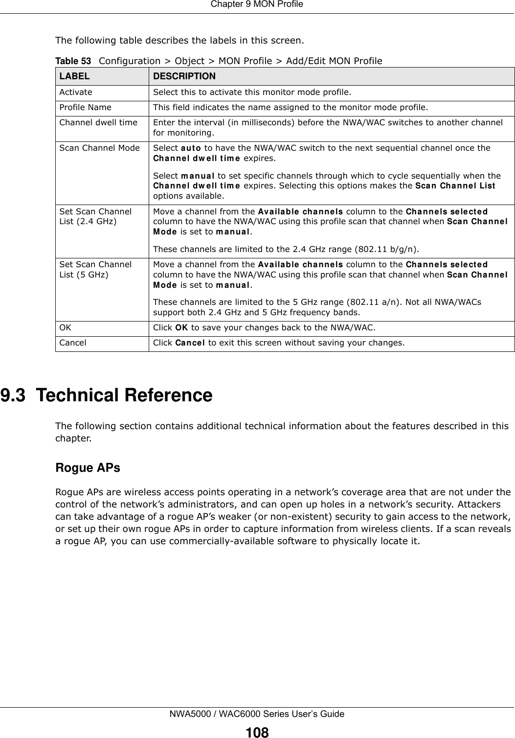 Chapter 9 MON ProfileNWA5000 / WAC6000 Series User’s Guide108The following table describes the labels in this screen.  9.3  Technical ReferenceThe following section contains additional technical information about the features described in this chapter.Rogue APsRogue APs are wireless access points operating in a network’s coverage area that are not under the control of the network’s administrators, and can open up holes in a network’s security. Attackers can take advantage of a rogue AP’s weaker (or non-existent) security to gain access to the network, or set up their own rogue APs in order to capture information from wireless clients. If a scan reveals a rogue AP, you can use commercially-available software to physically locate it.Table 53   Configuration &gt; Object &gt; MON Profile &gt; Add/Edit MON ProfileLABEL DESCRIPTIONActivate Select this to activate this monitor mode profile.Profile Name This field indicates the name assigned to the monitor mode profile.Channel dwell time Enter the interval (in milliseconds) before the NWA/WAC switches to another channel for monitoring.Scan Channel Mode Select auto to have the NWA/WAC switch to the next sequential channel once the Channel dwell time expires.Select manual to set specific channels through which to cycle sequentially when the Channel dwell time expires. Selecting this options makes the Scan Channel List options available.Set Scan Channel List (2.4 GHz)Move a channel from the Available channels column to the Channels selected column to have the NWA/WAC using this profile scan that channel when Scan Channel Mode is set to manual.These channels are limited to the 2.4 GHz range (802.11 b/g/n).Set Scan Channel List (5 GHz)Move a channel from the Available channels column to the Channels selected column to have the NWA/WAC using this profile scan that channel when Scan Channel Mode is set to manual.These channels are limited to the 5 GHz range (802.11 a/n). Not all NWA/WACs support both 2.4 GHz and 5 GHz frequency bands.OK Click OK to save your changes back to the NWA/WAC.Cancel Click Cancel to exit this screen without saving your changes.