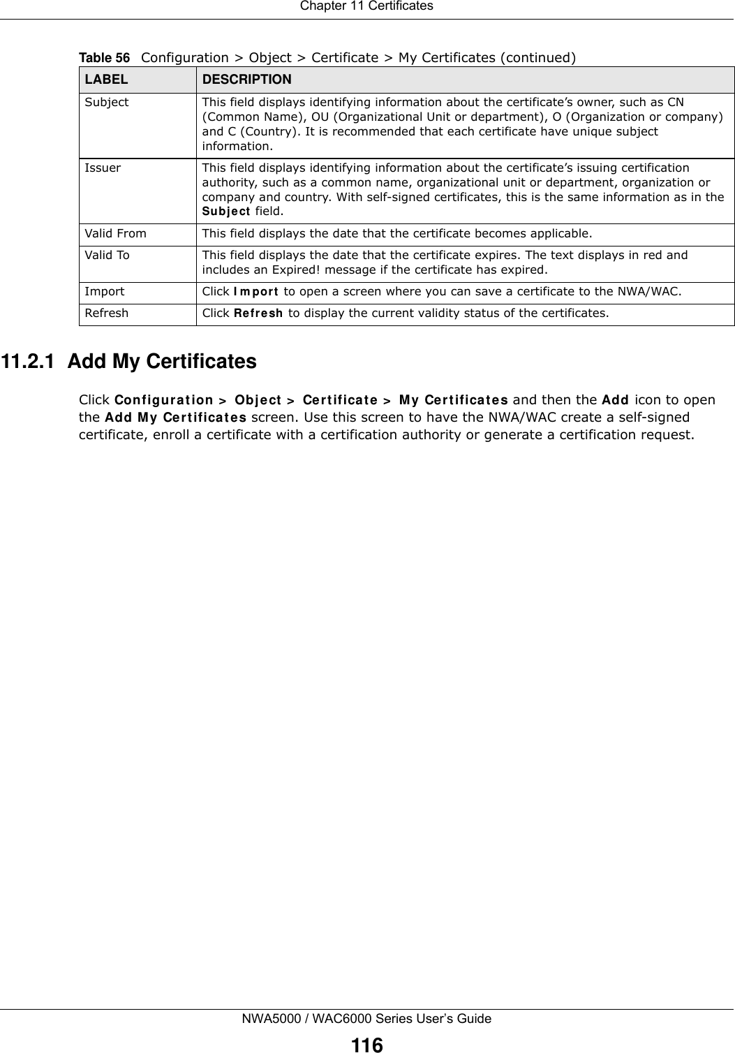 Chapter 11 CertificatesNWA5000 / WAC6000 Series User’s Guide11611.2.1  Add My CertificatesClick Configuration &gt; Object &gt; Certificate &gt; My Certificates and then the Add icon to open the Add My Certificates screen. Use this screen to have the NWA/WAC create a self-signed certificate, enroll a certificate with a certification authority or generate a certification request.Subject This field displays identifying information about the certificate’s owner, such as CN (Common Name), OU (Organizational Unit or department), O (Organization or company) and C (Country). It is recommended that each certificate have unique subject information. Issuer This field displays identifying information about the certificate’s issuing certification authority, such as a common name, organizational unit or department, organization or company and country. With self-signed certificates, this is the same information as in the Subject field.Valid From This field displays the date that the certificate becomes applicable. Valid To This field displays the date that the certificate expires. The text displays in red and includes an Expired! message if the certificate has expired.Import Click Import to open a screen where you can save a certificate to the NWA/WAC.Refresh Click Refresh to display the current validity status of the certificates.Table 56   Configuration &gt; Object &gt; Certificate &gt; My Certificates (continued)LABEL DESCRIPTION