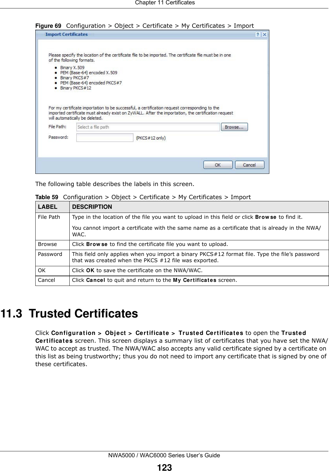  Chapter 11 CertificatesNWA5000 / WAC6000 Series User’s Guide123Figure 69   Configuration &gt; Object &gt; Certificate &gt; My Certificates &gt; ImportThe following table describes the labels in this screen.  11.3  Trusted CertificatesClick Configuration &gt; Object &gt; Certificate &gt; Trusted Certificates to open the Trusted Certificates screen. This screen displays a summary list of certificates that you have set the NWA/WAC to accept as trusted. The NWA/WAC also accepts any valid certificate signed by a certificate on this list as being trustworthy; thus you do not need to import any certificate that is signed by one of these certificates. Table 59   Configuration &gt; Object &gt; Certificate &gt; My Certificates &gt; ImportLABEL DESCRIPTIONFile Path  Type in the location of the file you want to upload in this field or click Browse to find it.You cannot import a certificate with the same name as a certificate that is already in the NWA/WAC.Browse Click Browse to find the certificate file you want to upload. Password This field only applies when you import a binary PKCS#12 format file. Type the file’s password that was created when the PKCS #12 file was exported. OK Click OK to save the certificate on the NWA/WAC.Cancel Click Cancel to quit and return to the My Certificates screen.