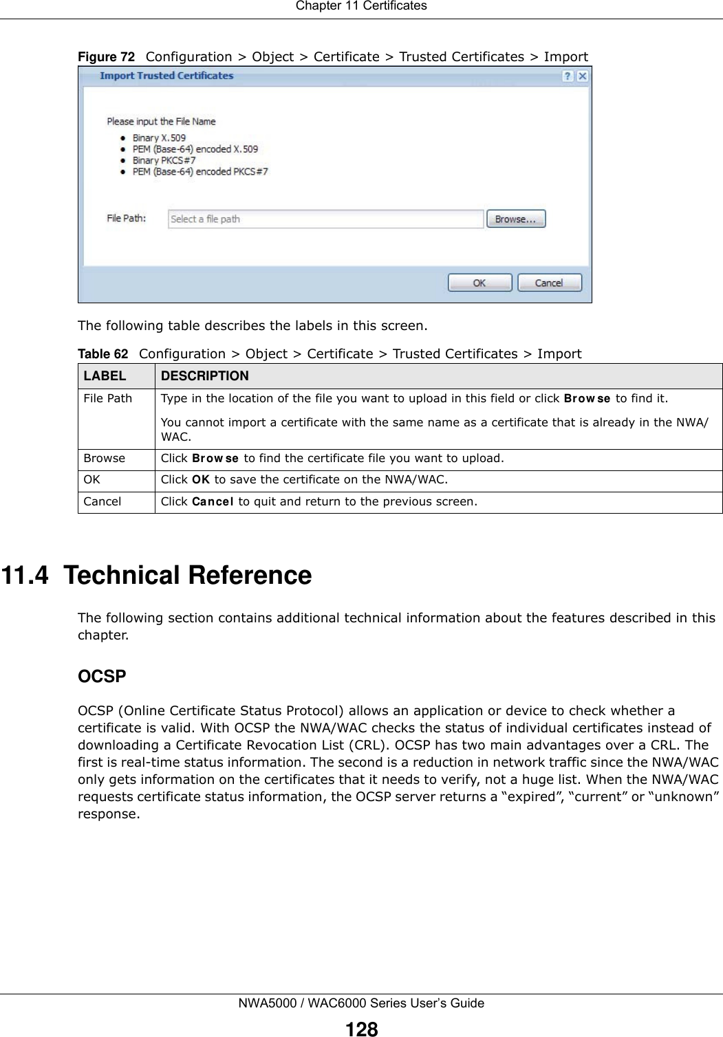 Chapter 11 CertificatesNWA5000 / WAC6000 Series User’s Guide128Figure 72   Configuration &gt; Object &gt; Certificate &gt; Trusted Certificates &gt; ImportThe following table describes the labels in this screen. 11.4  Technical ReferenceThe following section contains additional technical information about the features described in this chapter.OCSPOCSP (Online Certificate Status Protocol) allows an application or device to check whether a certificate is valid. With OCSP the NWA/WAC checks the status of individual certificates instead of downloading a Certificate Revocation List (CRL). OCSP has two main advantages over a CRL. The first is real-time status information. The second is a reduction in network traffic since the NWA/WAC only gets information on the certificates that it needs to verify, not a huge list. When the NWA/WAC requests certificate status information, the OCSP server returns a “expired”, “current” or “unknown” response.Table 62   Configuration &gt; Object &gt; Certificate &gt; Trusted Certificates &gt; ImportLABEL DESCRIPTIONFile Path  Type in the location of the file you want to upload in this field or click Browse to find it.You cannot import a certificate with the same name as a certificate that is already in the NWA/WAC.Browse Click Browse to find the certificate file you want to upload. OK Click OK to save the certificate on the NWA/WAC.Cancel Click Cancel to quit and return to the previous screen.