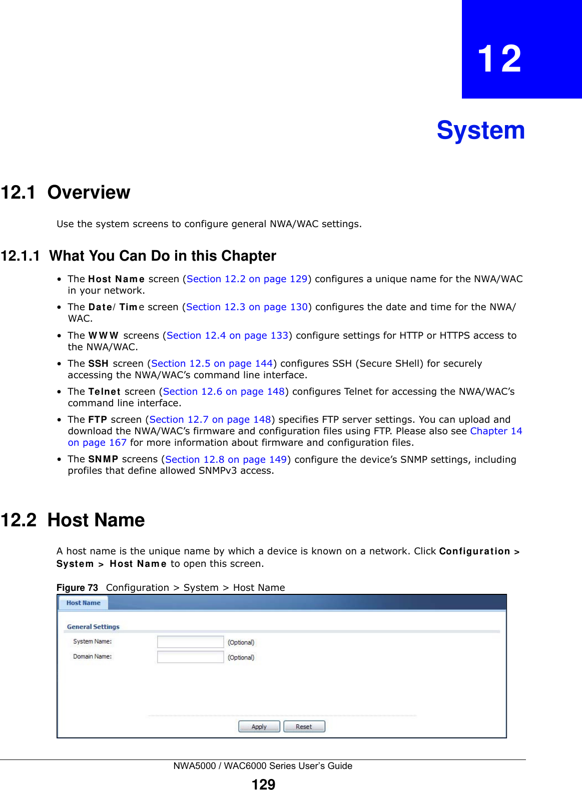 NWA5000 / WAC6000 Series User’s Guide129CHAPTER   12System12.1  OverviewUse the system screens to configure general NWA/WAC settings. 12.1.1  What You Can Do in this Chapter•The Host Name screen (Section 12.2 on page 129) configures a unique name for the NWA/WAC in your network.•The Date/Time screen (Section 12.3 on page 130) configures the date and time for the NWA/WAC.•The WWW screens (Section 12.4 on page 133) configure settings for HTTP or HTTPS access to the NWA/WAC. •The SSH screen (Section 12.5 on page 144) configures SSH (Secure SHell) for securely accessing the NWA/WAC’s command line interface. •The Telnet screen (Section 12.6 on page 148) configures Telnet for accessing the NWA/WAC’s command line interface. •The FTP screen (Section 12.7 on page 148) specifies FTP server settings. You can upload and download the NWA/WAC’s firmware and configuration files using FTP. Please also see Chapter 14 on page 167 for more information about firmware and configuration files.•The SNMP screens (Section 12.8 on page 149) configure the device’s SNMP settings, including profiles that define allowed SNMPv3 access.12.2  Host NameA host name is the unique name by which a device is known on a network. Click Configuration &gt; System &gt; Host Name to open this screen.Figure 73   Configuration &gt; System &gt; Host Name