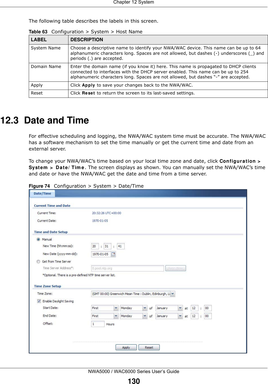 Chapter 12 SystemNWA5000 / WAC6000 Series User’s Guide130The following table describes the labels in this screen. 12.3  Date and Time For effective scheduling and logging, the NWA/WAC system time must be accurate. The NWA/WAC has a software mechanism to set the time manually or get the current time and date from an external server.To change your NWA/WAC’s time based on your local time zone and date, click Configuration &gt; System &gt; Date/Time. The screen displays as shown. You can manually set the NWA/WAC’s time and date or have the NWA/WAC get the date and time from a time server.Figure 74   Configuration &gt; System &gt; Date/TimeTable 63   Configuration &gt; System &gt; Host NameLABEL DESCRIPTIONSystem Name Choose a descriptive name to identify your NWA/WAC device. This name can be up to 64 alphanumeric characters long. Spaces are not allowed, but dashes (-) underscores (_) and periods (.) are accepted.Domain Name Enter the domain name (if you know it) here. This name is propagated to DHCP clients connected to interfaces with the DHCP server enabled. This name can be up to 254 alphanumeric characters long. Spaces are not allowed, but dashes “-” are accepted.Apply Click Apply to save your changes back to the NWA/WAC.Reset Click Reset to return the screen to its last-saved settings. 