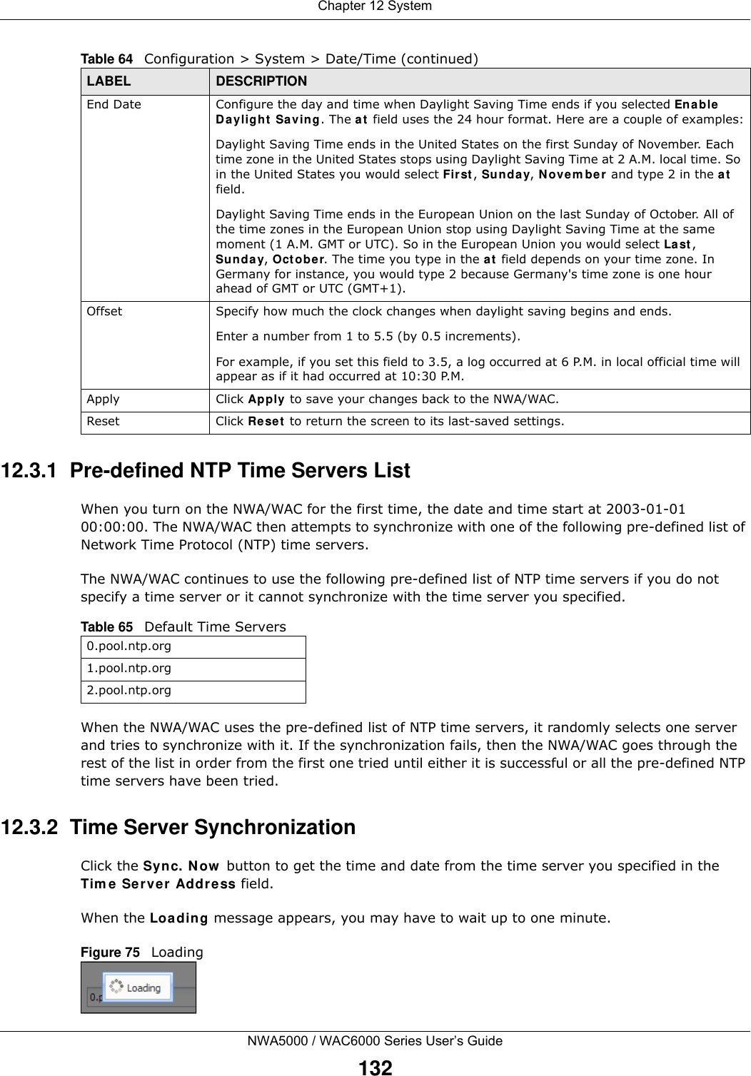 Chapter 12 SystemNWA5000 / WAC6000 Series User’s Guide13212.3.1  Pre-defined NTP Time Servers ListWhen you turn on the NWA/WAC for the first time, the date and time start at 2003-01-01 00:00:00. The NWA/WAC then attempts to synchronize with one of the following pre-defined list of Network Time Protocol (NTP) time servers.The NWA/WAC continues to use the following pre-defined list of NTP time servers if you do not specify a time server or it cannot synchronize with the time server you specified. When the NWA/WAC uses the pre-defined list of NTP time servers, it randomly selects one server and tries to synchronize with it. If the synchronization fails, then the NWA/WAC goes through the rest of the list in order from the first one tried until either it is successful or all the pre-defined NTP time servers have been tried.12.3.2  Time Server SynchronizationClick the Sync. Now button to get the time and date from the time server you specified in the Time Server Address field.When the Loading message appears, you may have to wait up to one minute.Figure 75   LoadingEnd Date Configure the day and time when Daylight Saving Time ends if you selected Enable Daylight Saving. The at field uses the 24 hour format. Here are a couple of examples:Daylight Saving Time ends in the United States on the first Sunday of November. Each time zone in the United States stops using Daylight Saving Time at 2 A.M. local time. So in the United States you would select First, Sunday, November and type 2 in the at field.Daylight Saving Time ends in the European Union on the last Sunday of October. All of the time zones in the European Union stop using Daylight Saving Time at the same moment (1 A.M. GMT or UTC). So in the European Union you would select Last, Sunday, October. The time you type in the at field depends on your time zone. In Germany for instance, you would type 2 because Germany&apos;s time zone is one hour ahead of GMT or UTC (GMT+1). Offset Specify how much the clock changes when daylight saving begins and ends. Enter a number from 1 to 5.5 (by 0.5 increments). For example, if you set this field to 3.5, a log occurred at 6 P.M. in local official time will appear as if it had occurred at 10:30 P.M.Apply Click Apply to save your changes back to the NWA/WAC.Reset Click Reset to return the screen to its last-saved settings. Table 64   Configuration &gt; System &gt; Date/Time (continued)LABEL DESCRIPTIONTable 65   Default Time Servers0.pool.ntp.org1.pool.ntp.org2.pool.ntp.org
