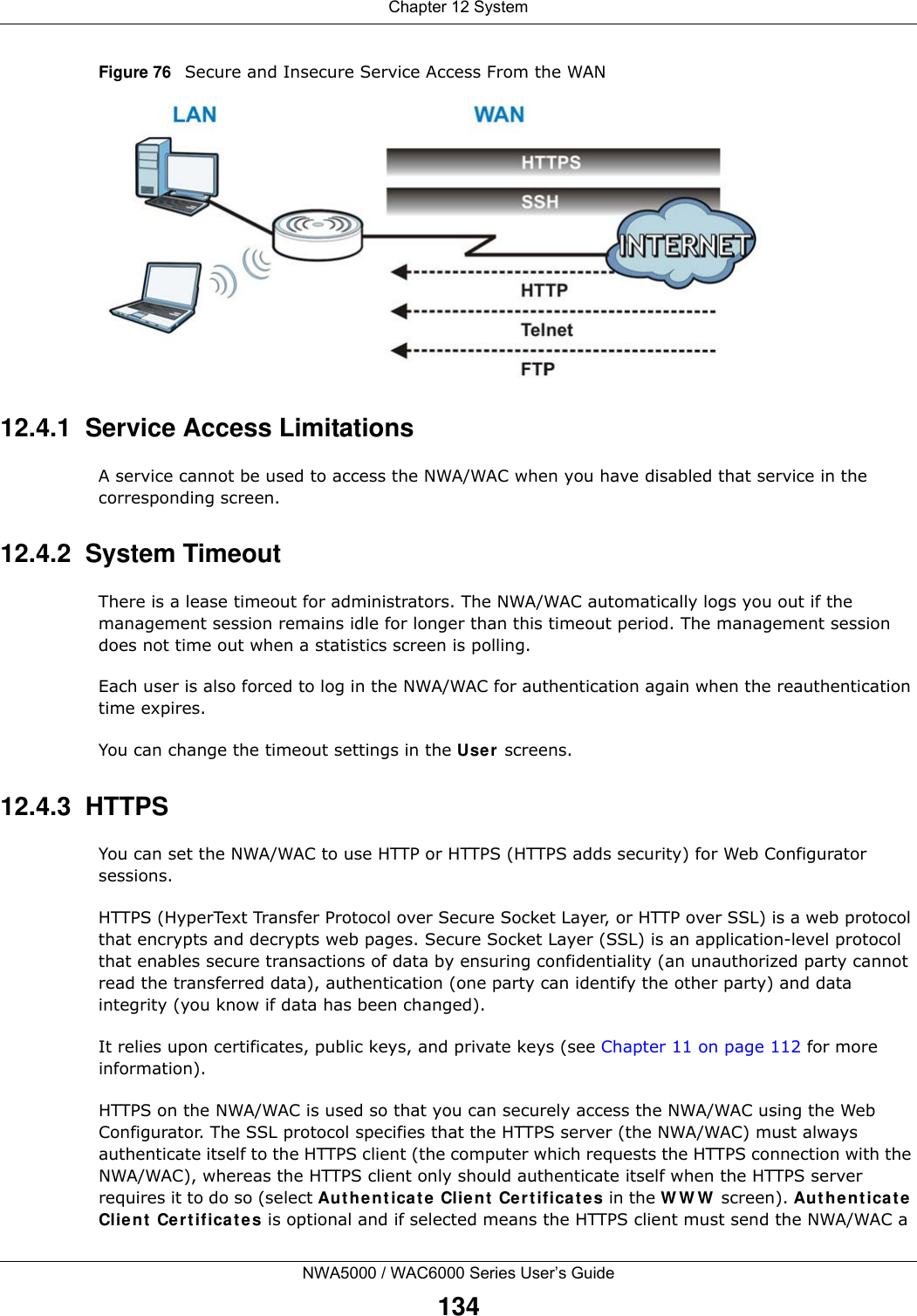 Chapter 12 SystemNWA5000 / WAC6000 Series User’s Guide134Figure 76   Secure and Insecure Service Access From the WAN12.4.1  Service Access LimitationsA service cannot be used to access the NWA/WAC when you have disabled that service in the corresponding screen.12.4.2  System TimeoutThere is a lease timeout for administrators. The NWA/WAC automatically logs you out if the management session remains idle for longer than this timeout period. The management session does not time out when a statistics screen is polling. Each user is also forced to log in the NWA/WAC for authentication again when the reauthentication time expires. You can change the timeout settings in the User screens.12.4.3  HTTPSYou can set the NWA/WAC to use HTTP or HTTPS (HTTPS adds security) for Web Configurator sessions. HTTPS (HyperText Transfer Protocol over Secure Socket Layer, or HTTP over SSL) is a web protocol that encrypts and decrypts web pages. Secure Socket Layer (SSL) is an application-level protocol that enables secure transactions of data by ensuring confidentiality (an unauthorized party cannot read the transferred data), authentication (one party can identify the other party) and data integrity (you know if data has been changed). It relies upon certificates, public keys, and private keys (see Chapter 11 on page 112 for more information).HTTPS on the NWA/WAC is used so that you can securely access the NWA/WAC using the Web Configurator. The SSL protocol specifies that the HTTPS server (the NWA/WAC) must always authenticate itself to the HTTPS client (the computer which requests the HTTPS connection with the NWA/WAC), whereas the HTTPS client only should authenticate itself when the HTTPS server requires it to do so (select Authenticate Client Certificates in the WWW screen). Authenticate Client Certificates is optional and if selected means the HTTPS client must send the NWA/WAC a 