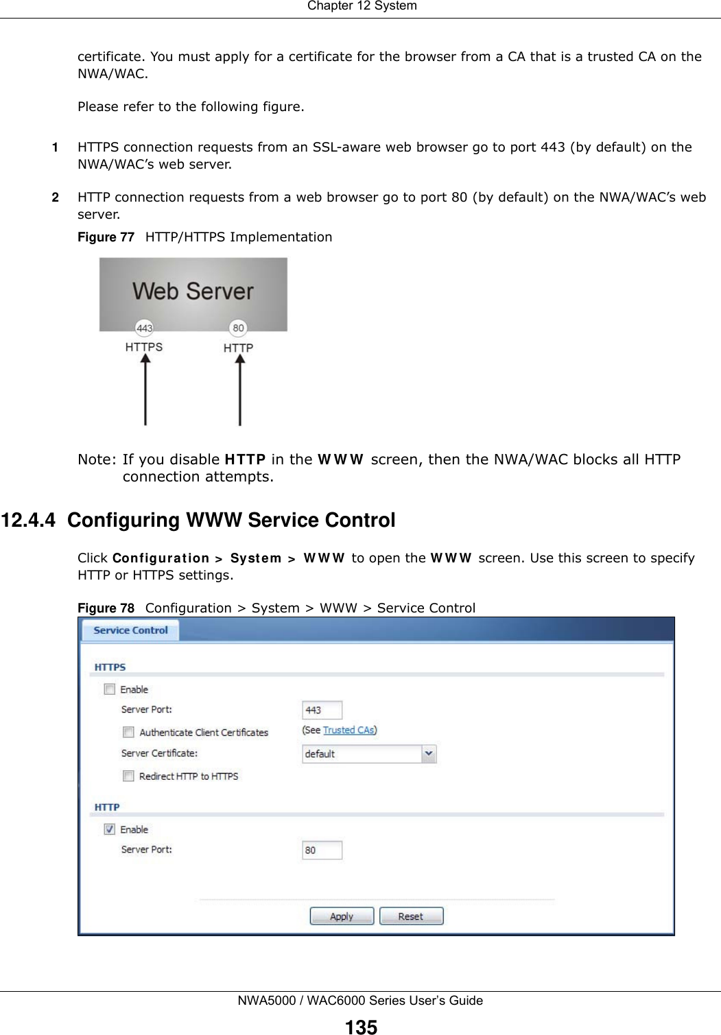  Chapter 12 SystemNWA5000 / WAC6000 Series User’s Guide135certificate. You must apply for a certificate for the browser from a CA that is a trusted CA on the NWA/WAC.Please refer to the following figure.1HTTPS connection requests from an SSL-aware web browser go to port 443 (by default) on the NWA/WAC’s web server.2HTTP connection requests from a web browser go to port 80 (by default) on the NWA/WAC’s web server.Figure 77   HTTP/HTTPS ImplementationNote: If you disable HTTP in the WWW screen, then the NWA/WAC blocks all HTTP connection attempts.12.4.4  Configuring WWW Service ControlClick Configuration &gt; System &gt; WWW to open the WWW screen. Use this screen to specify HTTP or HTTPS settings. Figure 78   Configuration &gt; System &gt; WWW &gt; Service Control