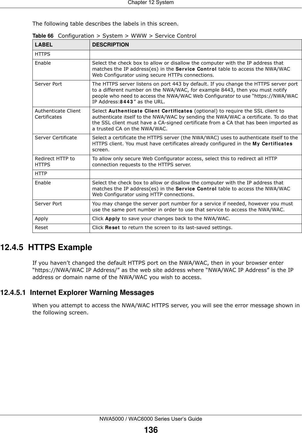 Chapter 12 SystemNWA5000 / WAC6000 Series User’s Guide136The following table describes the labels in this screen.  12.4.5  HTTPS ExampleIf you haven’t changed the default HTTPS port on the NWA/WAC, then in your browser enter “https://NWA/WAC IP Address/” as the web site address where “NWA/WAC IP Address” is the IP address or domain name of the NWA/WAC you wish to access.12.4.5.1  Internet Explorer Warning MessagesWhen you attempt to access the NWA/WAC HTTPS server, you will see the error message shown in the following screen.Table 66   Configuration &gt; System &gt; WWW &gt; Service ControlLABEL DESCRIPTIONHTTPSEnable Select the check box to allow or disallow the computer with the IP address that matches the IP address(es) in the Service Control table to access the NWA/WAC Web Configurator using secure HTTPs connections.Server Port The HTTPS server listens on port 443 by default. If you change the HTTPS server port to a different number on the NWA/WAC, for example 8443, then you must notify people who need to access the NWA/WAC Web Configurator to use “https://NWA/WAC IP Address:8443” as the URL.Authenticate Client CertificatesSelect Authenticate Client Certificates (optional) to require the SSL client to authenticate itself to the NWA/WAC by sending the NWA/WAC a certificate. To do that the SSL client must have a CA-signed certificate from a CA that has been imported as a trusted CA on the NWA/WAC.Server Certificate Select a certificate the HTTPS server (the NWA/WAC) uses to authenticate itself to the HTTPS client. You must have certificates already configured in the My Certificates screen.Redirect HTTP to HTTPS To allow only secure Web Configurator access, select this to redirect all HTTP connection requests to the HTTPS server.HTTPEnable Select the check box to allow or disallow the computer with the IP address that matches the IP address(es) in the Service Control table to access the NWA/WAC Web Configurator using HTTP connections.Server Port You may change the server port number for a service if needed, however you must use the same port number in order to use that service to access the NWA/WAC.Apply Click Apply to save your changes back to the NWA/WAC. Reset Click Reset to return the screen to its last-saved settings. 