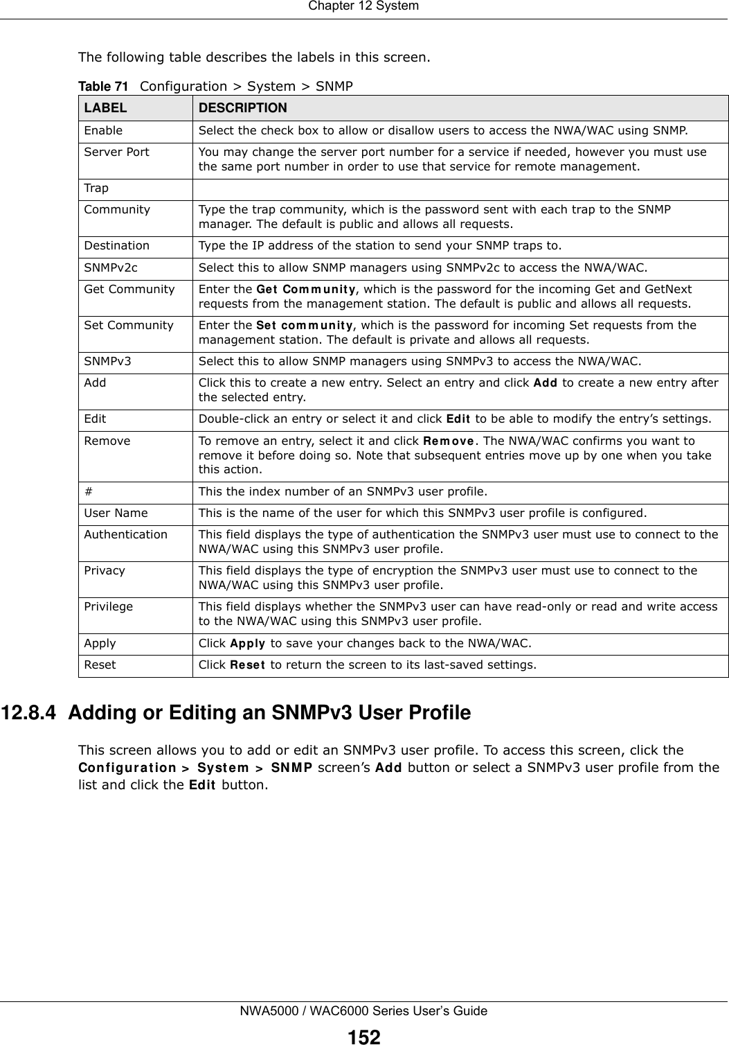 Chapter 12 SystemNWA5000 / WAC6000 Series User’s Guide152The following table describes the labels in this screen.  12.8.4  Adding or Editing an SNMPv3 User ProfileThis screen allows you to add or edit an SNMPv3 user profile. To access this screen, click the Configuration &gt; System &gt; SNMP screen’s Add button or select a SNMPv3 user profile from the list and click the Edit button.Table 71   Configuration &gt; System &gt; SNMPLABEL DESCRIPTIONEnable Select the check box to allow or disallow users to access the NWA/WAC using SNMP.Server Port You may change the server port number for a service if needed, however you must use the same port number in order to use that service for remote management.TrapCommunity Type the trap community, which is the password sent with each trap to the SNMP manager. The default is public and allows all requests.Destination Type the IP address of the station to send your SNMP traps to.SNMPv2c Select this to allow SNMP managers using SNMPv2c to access the NWA/WAC.Get Community Enter the Get Community, which is the password for the incoming Get and GetNext requests from the management station. The default is public and allows all requests.Set Community Enter the Set community, which is the password for incoming Set requests from the management station. The default is private and allows all requests.SNMPv3 Select this to allow SNMP managers using SNMPv3 to access the NWA/WAC.Add Click this to create a new entry. Select an entry and click Add to create a new entry after the selected entry.Edit Double-click an entry or select it and click Edit to be able to modify the entry’s settings. Remove To remove an entry, select it and click Remove. The NWA/WAC confirms you want to remove it before doing so. Note that subsequent entries move up by one when you take this action.#This the index number of an SNMPv3 user profile.User Name This is the name of the user for which this SNMPv3 user profile is configured.Authentication This field displays the type of authentication the SNMPv3 user must use to connect to the NWA/WAC using this SNMPv3 user profile.Privacy This field displays the type of encryption the SNMPv3 user must use to connect to the NWA/WAC using this SNMPv3 user profile.Privilege This field displays whether the SNMPv3 user can have read-only or read and write access to the NWA/WAC using this SNMPv3 user profile.Apply Click Apply to save your changes back to the NWA/WAC. Reset Click Reset to return the screen to its last-saved settings. 