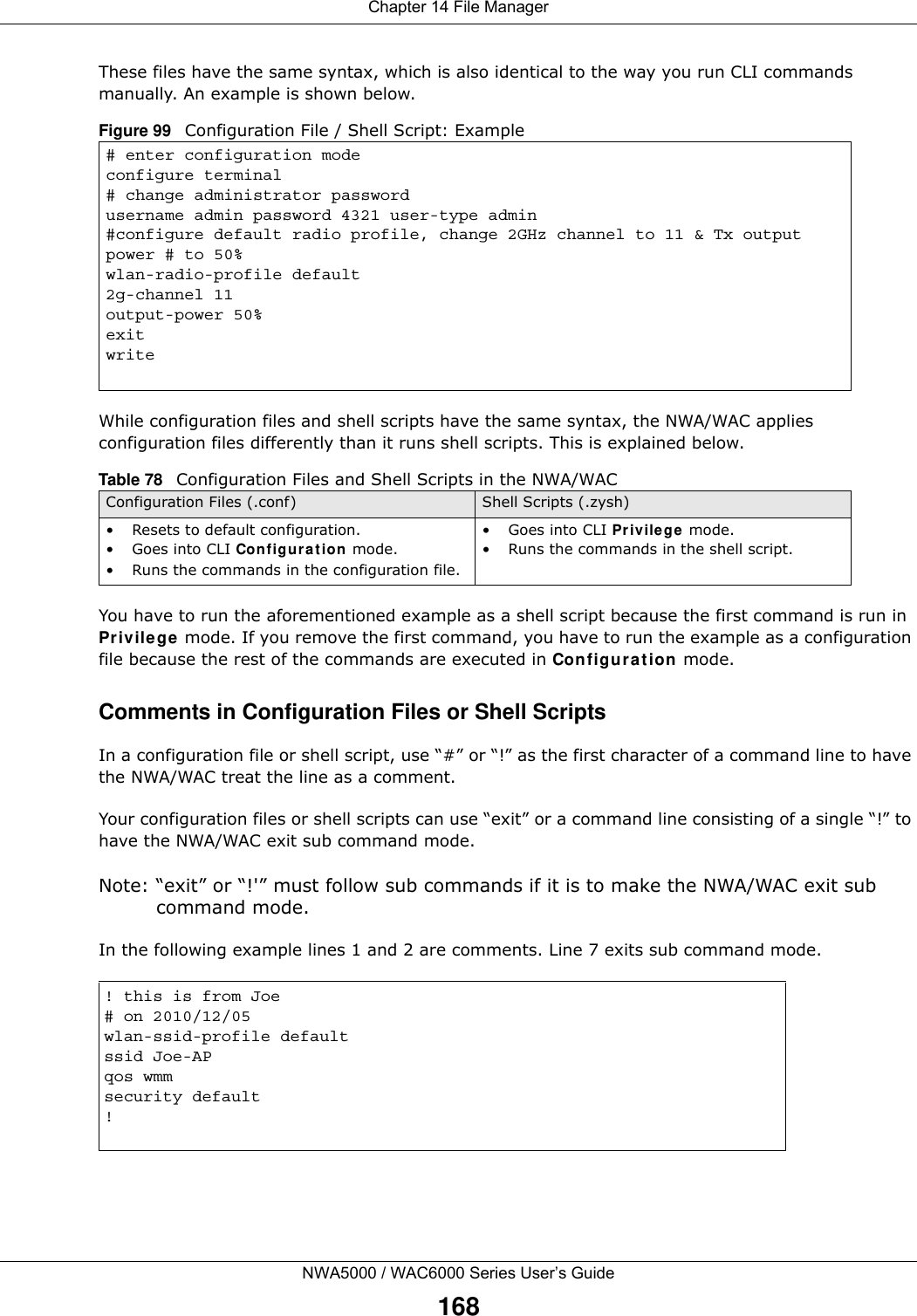 Chapter 14 File ManagerNWA5000 / WAC6000 Series User’s Guide168These files have the same syntax, which is also identical to the way you run CLI commands manually. An example is shown below.  While configuration files and shell scripts have the same syntax, the NWA/WAC applies configuration files differently than it runs shell scripts. This is explained below.You have to run the aforementioned example as a shell script because the first command is run in Privilege mode. If you remove the first command, you have to run the example as a configuration file because the rest of the commands are executed in Configuration mode.Comments in Configuration Files or Shell ScriptsIn a configuration file or shell script, use “#” or “!” as the first character of a command line to have the NWA/WAC treat the line as a comment. Your configuration files or shell scripts can use “exit” or a command line consisting of a single “!” to have the NWA/WAC exit sub command mode.Note: “exit” or “!&apos;” must follow sub commands if it is to make the NWA/WAC exit sub command mode.In the following example lines 1 and 2 are comments. Line 7 exits sub command mode. Figure 99   Configuration File / Shell Script: Example# enter configuration modeconfigure terminal# change administrator passwordusername admin password 4321 user-type admin#configure default radio profile, change 2GHz channel to 11 &amp; Tx output power # to 50%wlan-radio-profile default2g-channel 11output-power 50%exitwriteTable 78   Configuration Files and Shell Scripts in the NWA/WACConfiguration Files (.conf) Shell Scripts (.zysh)• Resets to default configuration.•Goes into CLI Configuration mode.• Runs the commands in the configuration file.•Goes into CLI Privilege mode.• Runs the commands in the shell script.! this is from Joe# on 2010/12/05wlan-ssid-profile defaultssid Joe-APqos wmmsecurity default!