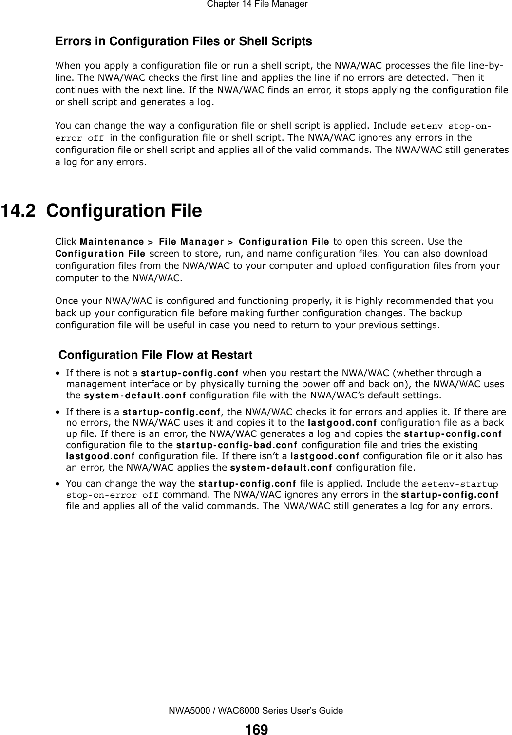  Chapter 14 File ManagerNWA5000 / WAC6000 Series User’s Guide169Errors in Configuration Files or Shell ScriptsWhen you apply a configuration file or run a shell script, the NWA/WAC processes the file line-by-line. The NWA/WAC checks the first line and applies the line if no errors are detected. Then it continues with the next line. If the NWA/WAC finds an error, it stops applying the configuration file or shell script and generates a log. You can change the way a configuration file or shell script is applied. Include setenv stop-on-error off in the configuration file or shell script. The NWA/WAC ignores any errors in the configuration file or shell script and applies all of the valid commands. The NWA/WAC still generates a log for any errors. 14.2  Configuration FileClick Maintenance &gt; File Manager &gt; Configuration File to open this screen. Use the Configuration File screen to store, run, and name configuration files. You can also download configuration files from the NWA/WAC to your computer and upload configuration files from your computer to the NWA/WAC.Once your NWA/WAC is configured and functioning properly, it is highly recommended that you back up your configuration file before making further configuration changes. The backup configuration file will be useful in case you need to return to your previous settings. Configuration File Flow at Restart• If there is not a startup-config.conf when you restart the NWA/WAC (whether through a management interface or by physically turning the power off and back on), the NWA/WAC uses the system-default.conf configuration file with the NWA/WAC’s default settings.•If there is a startup-config.conf, the NWA/WAC checks it for errors and applies it. If there are no errors, the NWA/WAC uses it and copies it to the lastgood.conf configuration file as a back up file. If there is an error, the NWA/WAC generates a log and copies the startup-config.conf configuration file to the startup-config-bad.conf configuration file and tries the existing lastgood.conf configuration file. If there isn’t a lastgood.conf configuration file or it also has an error, the NWA/WAC applies the system-default.conf configuration file.• You can change the way the startup-config.conf file is applied. Include the setenv-startup stop-on-error off command. The NWA/WAC ignores any errors in the startup-config.conf file and applies all of the valid commands. The NWA/WAC still generates a log for any errors. 