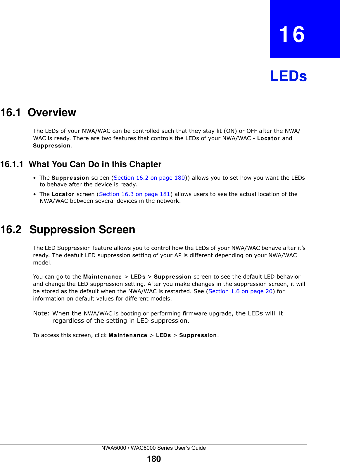 NWA5000 / WAC6000 Series User’s Guide180CHAPTER   16LEDs16.1  OverviewThe LEDs of your NWA/WAC can be controlled such that they stay lit (ON) or OFF after the NWA/WAC is ready. There are two features that controls the LEDs of your NWA/WAC - Locator and Suppression.16.1.1  What You Can Do in this Chapter•The Suppression screen (Section 16.2 on page 180)) allows you to set how you want the LEDs to behave after the device is ready. •The Locator screen (Section 16.3 on page 181) allows users to see the actual location of the NWA/WAC between several devices in the network.16.2   Suppression Screen The LED Suppression feature allows you to control how the LEDs of your NWA/WAC behave after it’s ready. The deafult LED suppression setting of your AP is different depending on your NWA/WAC model. You can go to the Maintenance &gt; LEDs &gt; Suppression screen to see the default LED behavior and change the LED suppression setting. After you make changes in the suppression screen, it will be stored as the default when the NWA/WAC is restarted. See (Section 1.6 on page 20) for information on default values for different models.Note: When the NWA/WAC is booting or performing firmware upgrade, the LEDs will lit regardless of the setting in LED suppression.To access this screen, click Maintenance &gt; LEDs &gt; Suppression.