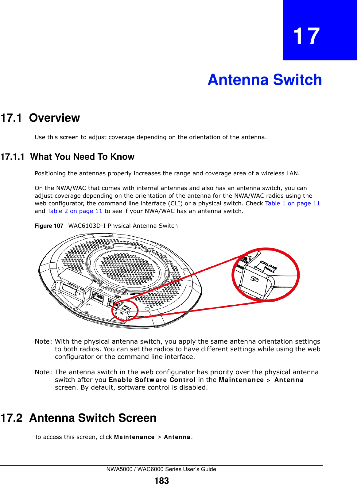 NWA5000 / WAC6000 Series User’s Guide183CHAPTER   17Antenna Switch17.1  OverviewUse this screen to adjust coverage depending on the orientation of the antenna.17.1.1  What You Need To KnowPositioning the antennas properly increases the range and coverage area of a wireless LAN.On the NWA/WAC that comes with internal antennas and also has an antenna switch, you can adjust coverage depending on the orientation of the antenna for the NWA/WAC radios using the web configurator, the command line interface (CLI) or a physical switch. Check Table 1 on page 11 and Table 2 on page 11 to see if your NWA/WAC has an antenna switch.Figure 107   WAC6103D-I Physical Antenna Switch Note: With the physical antenna switch, you apply the same antenna orientation settings to both radios. You can set the radios to have different settings while using the web configurator or the command line interface.Note: The antenna switch in the web configurator has priority over the physical antenna switch after you Enable Software Control in the Maintenance &gt; Antenna screen. By default, software control is disabled.17.2  Antenna Switch ScreenTo access this screen, click Maintenance &gt; Antenna.