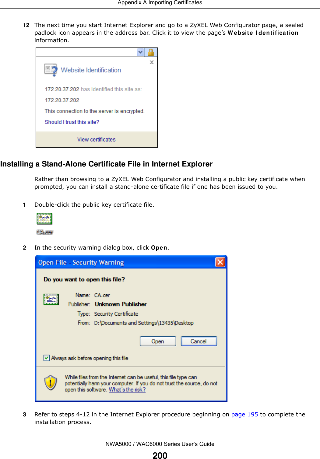 Appendix A Importing CertificatesNWA5000 / WAC6000 Series User’s Guide20012 The next time you start Internet Explorer and go to a ZyXEL Web Configurator page, a sealed padlock icon appears in the address bar. Click it to view the page’s Website Identification information.Installing a Stand-Alone Certificate File in Internet ExplorerRather than browsing to a ZyXEL Web Configurator and installing a public key certificate when prompted, you can install a stand-alone certificate file if one has been issued to you.1Double-click the public key certificate file.2In the security warning dialog box, click Open.3Refer to steps 4-12 in the Internet Explorer procedure beginning on page 195 to complete the installation process.