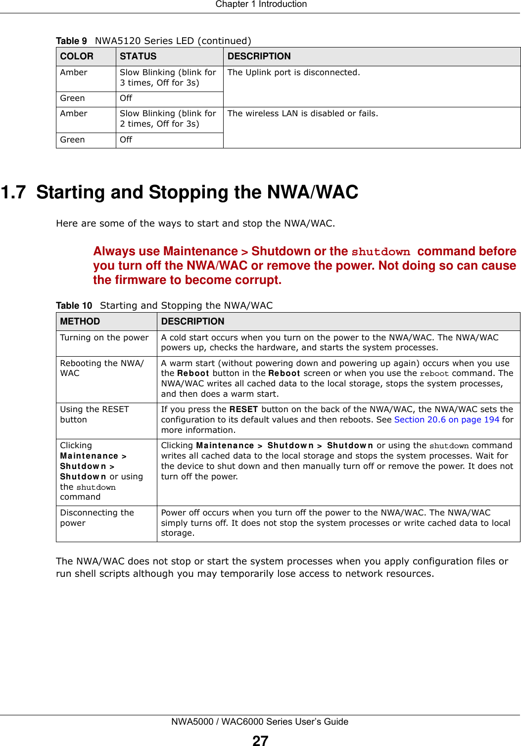  Chapter 1 IntroductionNWA5000 / WAC6000 Series User’s Guide271.7  Starting and Stopping the NWA/WACHere are some of the ways to start and stop the NWA/WAC.Always use Maintenance &gt; Shutdown or the shutdown command before you turn off the NWA/WAC or remove the power. Not doing so can cause the firmware to become corrupt. The NWA/WAC does not stop or start the system processes when you apply configuration files or run shell scripts although you may temporarily lose access to network resources.Amber Slow Blinking (blink for 3 times, Off for 3s)The Uplink port is disconnected.Green OffAmber Slow Blinking (blink for 2 times, Off for 3s)The wireless LAN is disabled or fails.Green OffTable 9   NWA5120 Series LED (continued)COLOR STATUS DESCRIPTIONTable 10   Starting and Stopping the NWA/WACMETHOD DESCRIPTIONTurning on the power A cold start occurs when you turn on the power to the NWA/WAC. The NWA/WAC powers up, checks the hardware, and starts the system processes.Rebooting the NWA/WACA warm start (without powering down and powering up again) occurs when you use the Reboot button in the Reboot screen or when you use the reboot command. The NWA/WAC writes all cached data to the local storage, stops the system processes, and then does a warm start. Using the RESET buttonIf you press the RESET button on the back of the NWA/WAC, the NWA/WAC sets the configuration to its default values and then reboots. See Section 20.6 on page 194 for more information.Clicking Maintenance &gt; Shutdown &gt; Shutdown or using the shutdown commandClicking Maintenance &gt; Shutdown &gt; Shutdown or using the shutdown command writes all cached data to the local storage and stops the system processes. Wait for the device to shut down and then manually turn off or remove the power. It does not turn off the power. Disconnecting the powerPower off occurs when you turn off the power to the NWA/WAC. The NWA/WAC simply turns off. It does not stop the system processes or write cached data to local storage. 