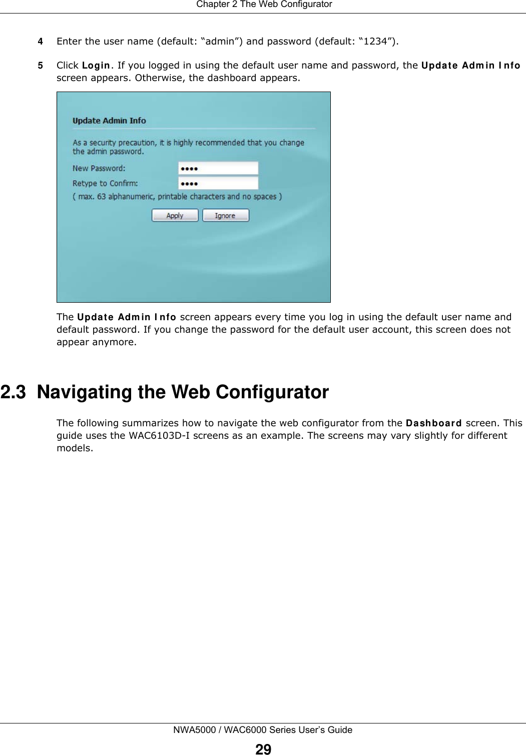  Chapter 2 The Web ConfiguratorNWA5000 / WAC6000 Series User’s Guide294Enter the user name (default: “admin”) and password (default: “1234”).5Click Login. If you logged in using the default user name and password, the Update Admin Info screen appears. Otherwise, the dashboard appears. The Update Admin Info screen appears every time you log in using the default user name and default password. If you change the password for the default user account, this screen does not appear anymore.2.3  Navigating the Web ConfiguratorThe following summarizes how to navigate the web configurator from the Dashboard screen. This guide uses the WAC6103D-I screens as an example. The screens may vary slightly for different models.