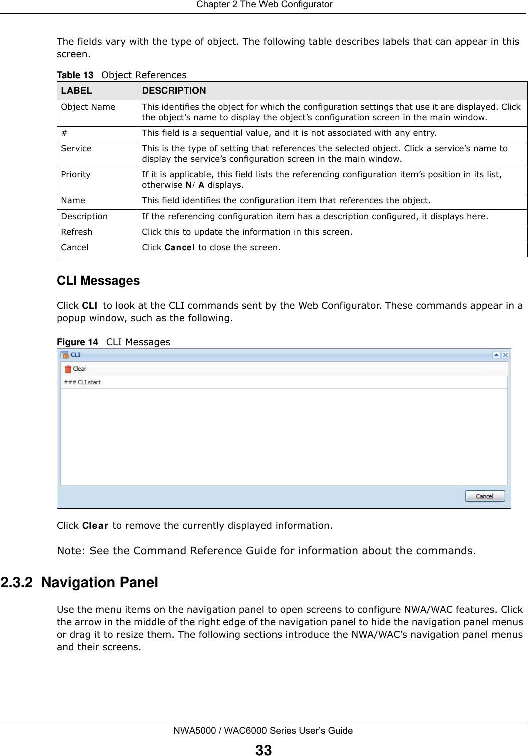  Chapter 2 The Web ConfiguratorNWA5000 / WAC6000 Series User’s Guide33The fields vary with the type of object. The following table describes labels that can appear in this screen.CLI MessagesClick CLI to look at the CLI commands sent by the Web Configurator. These commands appear in a popup window, such as the following.Figure 14   CLI MessagesClick Clear to remove the currently displayed information.Note: See the Command Reference Guide for information about the commands.2.3.2  Navigation PanelUse the menu items on the navigation panel to open screens to configure NWA/WAC features. Click the arrow in the middle of the right edge of the navigation panel to hide the navigation panel menus or drag it to resize them. The following sections introduce the NWA/WAC’s navigation panel menus and their screens.Table 13   Object ReferencesLABEL DESCRIPTIONObject Name This identifies the object for which the configuration settings that use it are displayed. Click the object’s name to display the object’s configuration screen in the main window.# This field is a sequential value, and it is not associated with any entry.Service This is the type of setting that references the selected object. Click a service’s name to display the service’s configuration screen in the main window.Priority If it is applicable, this field lists the referencing configuration item’s position in its list, otherwise N/A displays.Name This field identifies the configuration item that references the object.Description If the referencing configuration item has a description configured, it displays here. Refresh Click this to update the information in this screen.Cancel Click Cancel to close the screen.