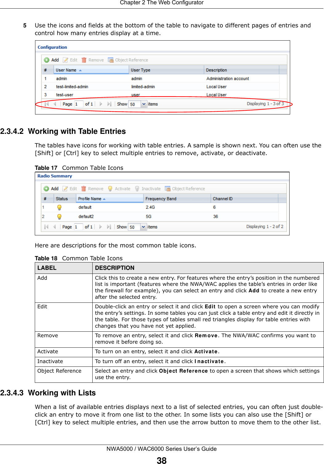 Chapter 2 The Web ConfiguratorNWA5000 / WAC6000 Series User’s Guide385Use the icons and fields at the bottom of the table to navigate to different pages of entries and control how many entries display at a time. 2.3.4.2  Working with Table EntriesThe tables have icons for working with table entries. A sample is shown next. You can often use the [Shift] or [Ctrl] key to select multiple entries to remove, activate, or deactivate. Table 17   Common Table IconsHere are descriptions for the most common table icons.2.3.4.3  Working with ListsWhen a list of available entries displays next to a list of selected entries, you can often just double-click an entry to move it from one list to the other. In some lists you can also use the [Shift] or [Ctrl] key to select multiple entries, and then use the arrow button to move them to the other list. Table 18   Common Table IconsLABEL DESCRIPTIONAdd Click this to create a new entry. For features where the entry’s position in the numbered list is important (features where the NWA/WAC applies the table’s entries in order like the firewall for example), you can select an entry and click Add to create a new entry after the selected entry.Edit Double-click an entry or select it and click Edit to open a screen where you can modify the entry’s settings. In some tables you can just click a table entry and edit it directly in the table. For those types of tables small red triangles display for table entries with changes that you have not yet applied.Remove To remove an entry, select it and click Remove. The NWA/WAC confirms you want to remove it before doing so.Activate To turn on an entry, select it and click Activate.Inactivate To turn off an entry, select it and click Inactivate.Object Reference Select an entry and click Object Reference to open a screen that shows which settings use the entry.
