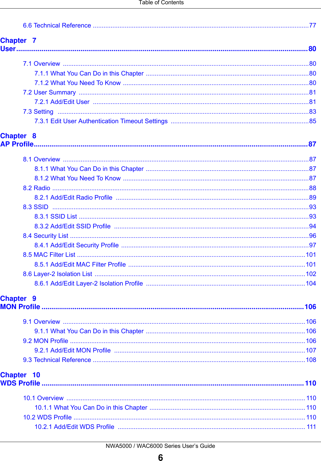 Table of ContentsNWA5000 / WAC6000 Series User’s Guide66.6 Technical Reference ..........................................................................................................................77Chapter   7User......................................................................................................................................................807.1 Overview  ...........................................................................................................................................807.1.1 What You Can Do in this Chapter ............................................................................................807.1.2 What You Need To Know .........................................................................................................807.2 User Summary  ..................................................................................................................................817.2.1 Add/Edit User  ..........................................................................................................................817.3 Setting   ..............................................................................................................................................837.3.1 Edit User Authentication Timeout Settings  ..............................................................................85Chapter   8AP Profile.............................................................................................................................................878.1 Overview  ...........................................................................................................................................878.1.1 What You Can Do in this Chapter ............................................................................................878.1.2 What You Need To Know .........................................................................................................878.2 Radio .................................................................................................................................................888.2.1 Add/Edit Radio Profile  .............................................................................................................898.3 SSID  .................................................................................................................................................938.3.1 SSID List ..................................................................................................................................938.3.2 Add/Edit SSID Profile  ..............................................................................................................948.4 Security List .......................................................................................................................................968.4.1 Add/Edit Security Profile ..........................................................................................................978.5 MAC Filter List .................................................................................................................................1018.5.1 Add/Edit MAC Filter Profile ....................................................................................................1018.6 Layer-2 Isolation List .......................................................................................................................1028.6.1 Add/Edit Layer-2 Isolation Profile ..........................................................................................104Chapter   9MON Profile .......................................................................................................................................1069.1 Overview  .........................................................................................................................................1069.1.1 What You Can Do in this Chapter ..........................................................................................1069.2 MON Profile .....................................................................................................................................1069.2.1 Add/Edit MON Profile  ............................................................................................................1079.3 Technical Reference ........................................................................................................................108Chapter   10WDS Profile .......................................................................................................................................11010.1 Overview  ....................................................................................................................................... 11010.1.1 What You Can Do in this Chapter ........................................................................................ 11010.2 WDS Profile ................................................................................................................................... 11010.2.1 Add/Edit WDS Profile  .......................................................................................................... 111