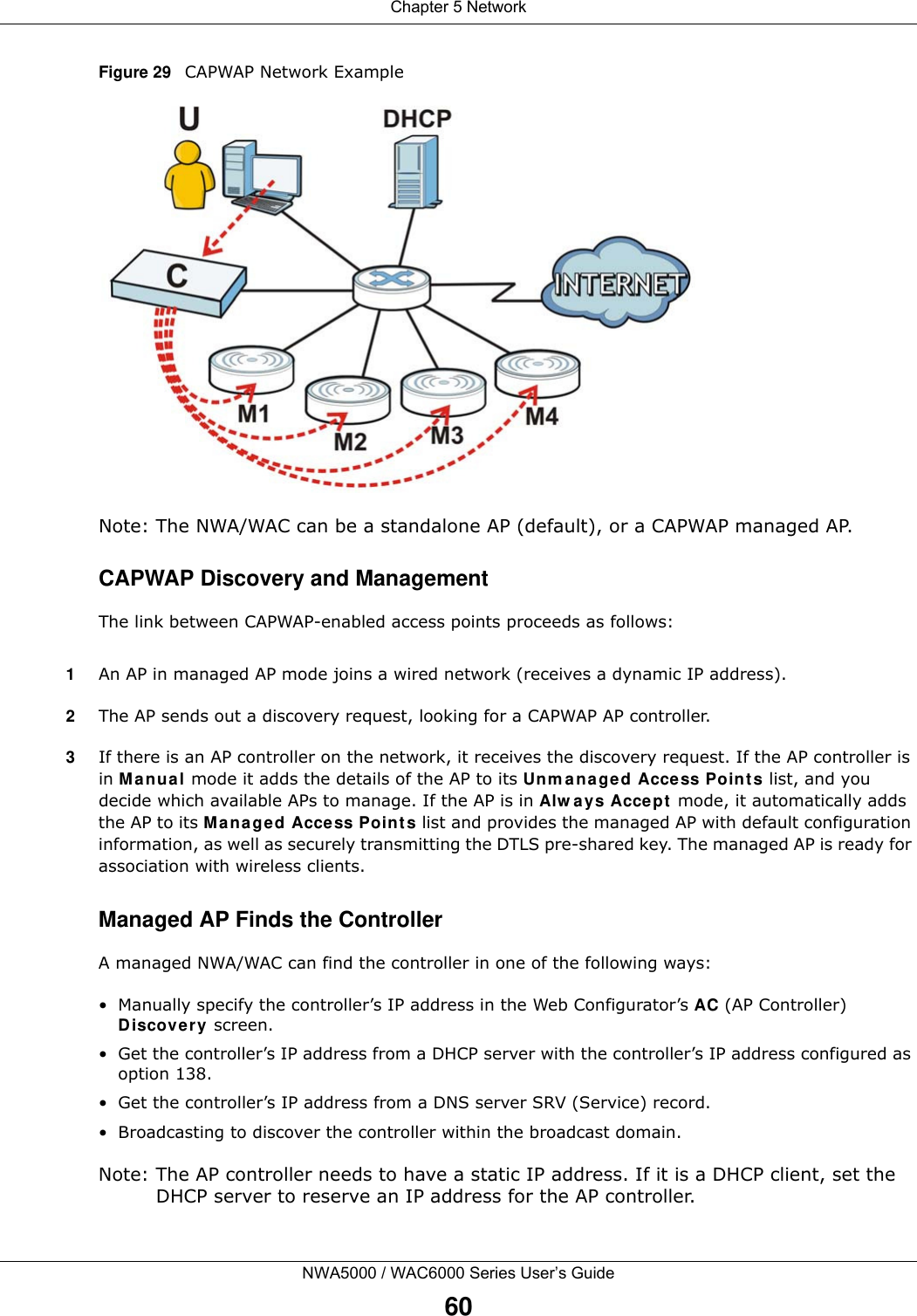 Chapter 5 NetworkNWA5000 / WAC6000 Series User’s Guide60Figure 29   CAPWAP Network ExampleNote: The NWA/WAC can be a standalone AP (default), or a CAPWAP managed AP.CAPWAP Discovery and ManagementThe link between CAPWAP-enabled access points proceeds as follows:1An AP in managed AP mode joins a wired network (receives a dynamic IP address).2The AP sends out a discovery request, looking for a CAPWAP AP controller.3If there is an AP controller on the network, it receives the discovery request. If the AP controller is in Manual mode it adds the details of the AP to its Unmanaged Access Points list, and you decide which available APs to manage. If the AP is in Always Accept mode, it automatically adds the AP to its Managed Access Points list and provides the managed AP with default configuration information, as well as securely transmitting the DTLS pre-shared key. The managed AP is ready for association with wireless clients.Managed AP Finds the ControllerA managed NWA/WAC can find the controller in one of the following ways:• Manually specify the controller’s IP address in the Web Configurator’s AC (AP Controller) Discovery screen. • Get the controller’s IP address from a DHCP server with the controller’s IP address configured as option 138.• Get the controller’s IP address from a DNS server SRV (Service) record.• Broadcasting to discover the controller within the broadcast domain.Note: The AP controller needs to have a static IP address. If it is a DHCP client, set the DHCP server to reserve an IP address for the AP controller.