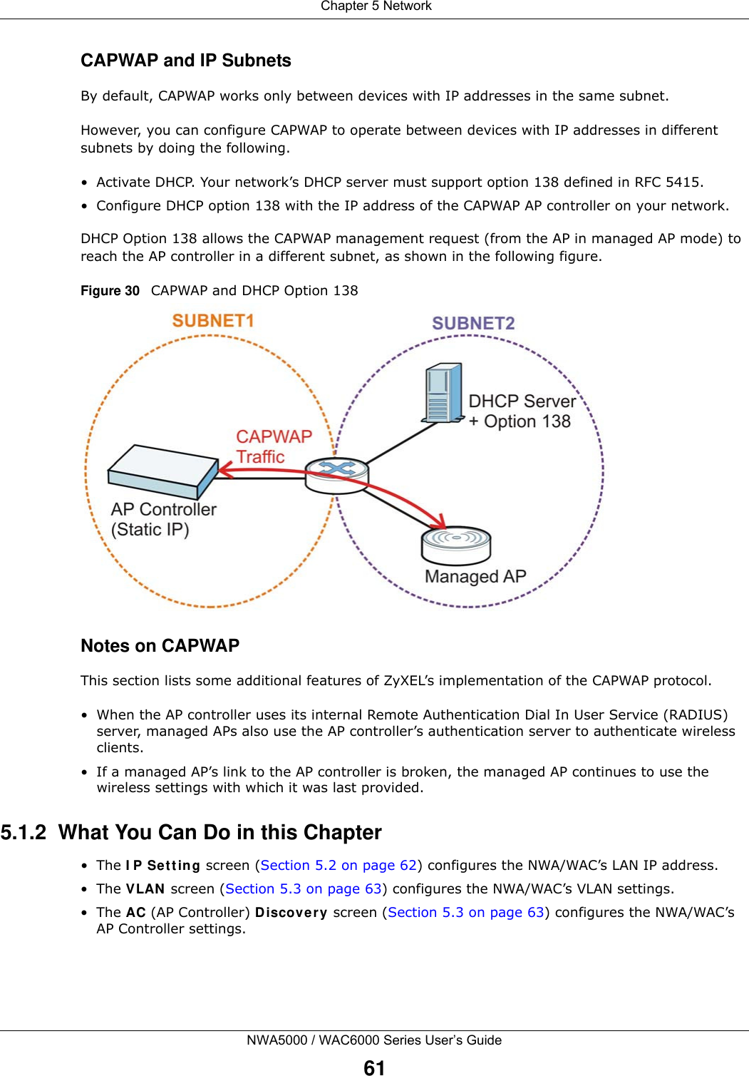  Chapter 5 NetworkNWA5000 / WAC6000 Series User’s Guide61CAPWAP and IP SubnetsBy default, CAPWAP works only between devices with IP addresses in the same subnet. However, you can configure CAPWAP to operate between devices with IP addresses in different subnets by doing the following.• Activate DHCP. Your network’s DHCP server must support option 138 defined in RFC 5415.• Configure DHCP option 138 with the IP address of the CAPWAP AP controller on your network.DHCP Option 138 allows the CAPWAP management request (from the AP in managed AP mode) to reach the AP controller in a different subnet, as shown in the following figure.Figure 30   CAPWAP and DHCP Option 138 Notes on CAPWAPThis section lists some additional features of ZyXEL’s implementation of the CAPWAP protocol.• When the AP controller uses its internal Remote Authentication Dial In User Service (RADIUS) server, managed APs also use the AP controller’s authentication server to authenticate wireless clients.• If a managed AP’s link to the AP controller is broken, the managed AP continues to use the wireless settings with which it was last provided.5.1.2  What You Can Do in this Chapter•The IP Setting screen (Section 5.2 on page 62) configures the NWA/WAC’s LAN IP address. •The VLAN screen (Section 5.3 on page 63) configures the NWA/WAC’s VLAN settings. •The AC (AP Controller) Discovery screen (Section 5.3 on page 63) configures the NWA/WAC’s AP Controller settings.