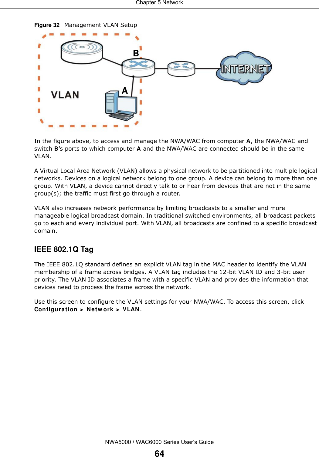 Chapter 5 NetworkNWA5000 / WAC6000 Series User’s Guide64Figure 32   Management VLAN SetupIn the figure above, to access and manage the NWA/WAC from computer A, the NWA/WAC and switch B’s ports to which computer A and the NWA/WAC are connected should be in the same VLAN.A Virtual Local Area Network (VLAN) allows a physical network to be partitioned into multiple logical networks. Devices on a logical network belong to one group. A device can belong to more than one group. With VLAN, a device cannot directly talk to or hear from devices that are not in the same group(s); the traffic must first go through a router.VLAN also increases network performance by limiting broadcasts to a smaller and more manageable logical broadcast domain. In traditional switched environments, all broadcast packets go to each and every individual port. With VLAN, all broadcasts are confined to a specific broadcast domain. IEEE 802.1Q TagThe IEEE 802.1Q standard defines an explicit VLAN tag in the MAC header to identify the VLAN membership of a frame across bridges. A VLAN tag includes the 12-bit VLAN ID and 3-bit user priority. The VLAN ID associates a frame with a specific VLAN and provides the information that devices need to process the frame across the network. Use this screen to configure the VLAN settings for your NWA/WAC. To access this screen, click Configuration &gt; Network &gt; VLAN.AB
