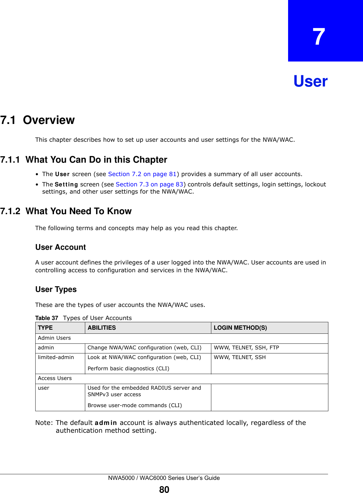 NWA5000 / WAC6000 Series User’s Guide80CHAPTER   7User7.1  OverviewThis chapter describes how to set up user accounts and user settings for the NWA/WAC. 7.1.1  What You Can Do in this Chapter•The User screen (see Section 7.2 on page 81) provides a summary of all user accounts.•The Setting screen (see Section 7.3 on page 83) controls default settings, login settings, lockout settings, and other user settings for the NWA/WAC. 7.1.2  What You Need To KnowThe following terms and concepts may help as you read this chapter.User AccountA user account defines the privileges of a user logged into the NWA/WAC. User accounts are used in controlling access to configuration and services in the NWA/WAC.User TypesThese are the types of user accounts the NWA/WAC uses.  Note: The default admin account is always authenticated locally, regardless of the authentication method setting.Table 37   Types of User AccountsTYPE ABILITIES LOGIN METHOD(S)Admin Usersadmin Change NWA/WAC configuration (web, CLI) WWW, TELNET, SSH, FTPlimited-admin Look at NWA/WAC configuration (web, CLI)Perform basic diagnostics (CLI)WWW, TELNET, SSHAccess Usersuser Used for the embedded RADIUS server and SNMPv3 user accessBrowse user-mode commands (CLI)