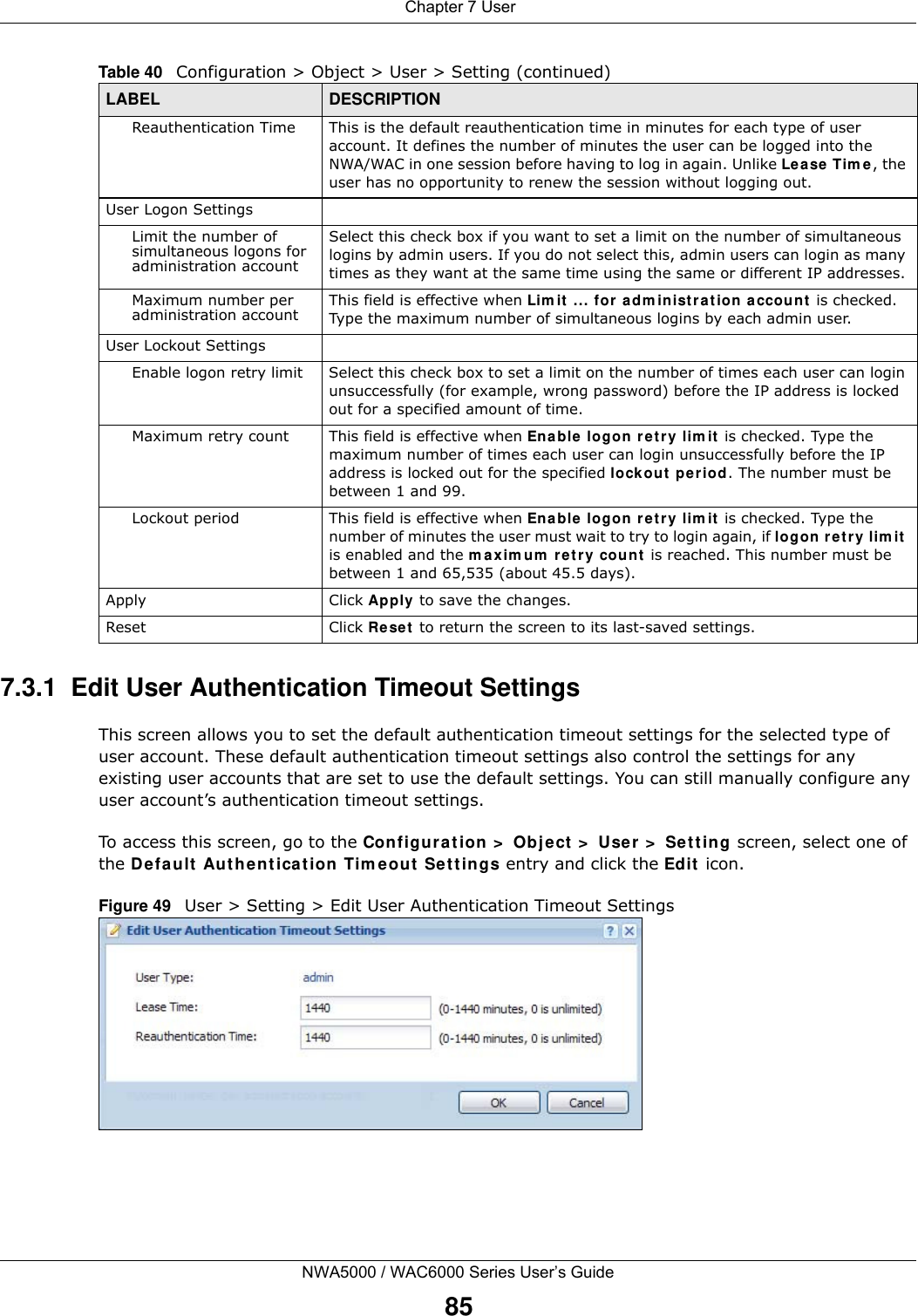  Chapter 7 UserNWA5000 / WAC6000 Series User’s Guide857.3.1  Edit User Authentication Timeout SettingsThis screen allows you to set the default authentication timeout settings for the selected type of user account. These default authentication timeout settings also control the settings for any existing user accounts that are set to use the default settings. You can still manually configure any user account’s authentication timeout settings.To access this screen, go to the Configuration &gt; Object &gt; User &gt; Setting screen, select one of the Default Authentication Timeout Settings entry and click the Edit icon.Figure 49   User &gt; Setting &gt; Edit User Authentication Timeout SettingsReauthentication Time This is the default reauthentication time in minutes for each type of user account. It defines the number of minutes the user can be logged into the NWA/WAC in one session before having to log in again. Unlike Lease Time, the user has no opportunity to renew the session without logging out.User Logon SettingsLimit the number of simultaneous logons for administration accountSelect this check box if you want to set a limit on the number of simultaneous logins by admin users. If you do not select this, admin users can login as many times as they want at the same time using the same or different IP addresses.Maximum number per administration account This field is effective when Limit ... for administration account is checked. Type the maximum number of simultaneous logins by each admin user. User Lockout SettingsEnable logon retry limit Select this check box to set a limit on the number of times each user can login unsuccessfully (for example, wrong password) before the IP address is locked out for a specified amount of time.Maximum retry count This field is effective when Enable logon retry limit is checked. Type the maximum number of times each user can login unsuccessfully before the IP address is locked out for the specified lockout period. The number must be between 1 and 99.Lockout period This field is effective when Enable logon retry limit is checked. Type the number of minutes the user must wait to try to login again, if logon retry limit is enabled and the maximum retry count is reached. This number must be between 1 and 65,535 (about 45.5 days).Apply Click Apply to save the changes. Reset Click Reset to return the screen to its last-saved settings. Table 40   Configuration &gt; Object &gt; User &gt; Setting (continued)LABEL DESCRIPTION