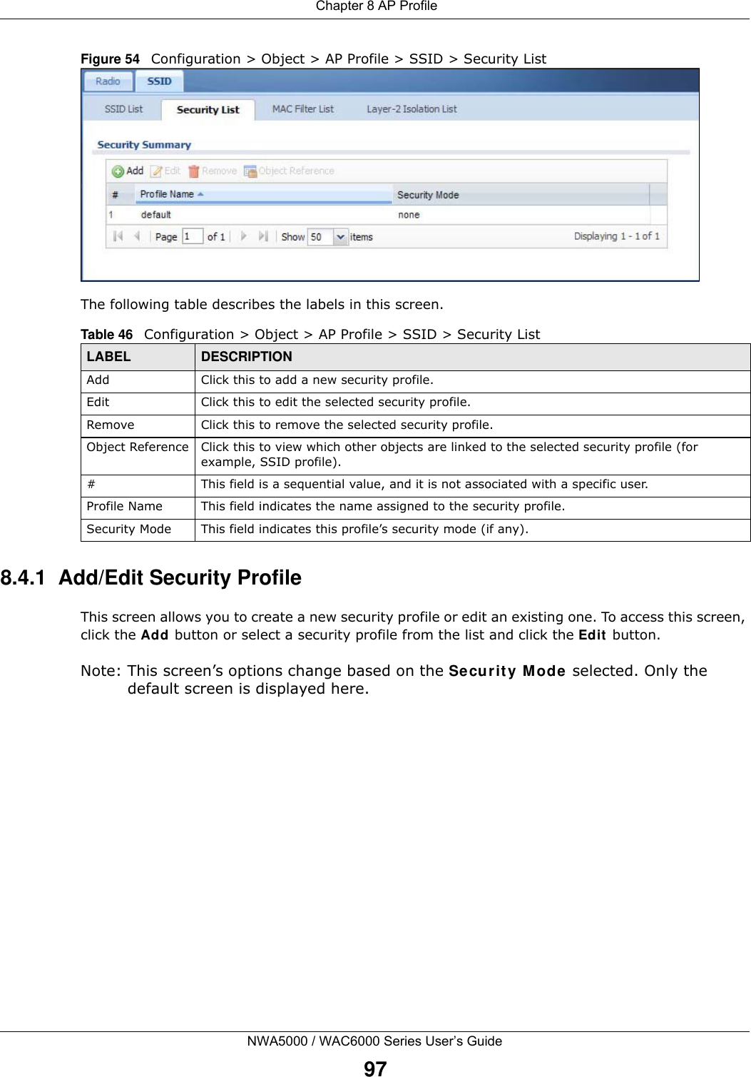  Chapter 8 AP ProfileNWA5000 / WAC6000 Series User’s Guide97Figure 54   Configuration &gt; Object &gt; AP Profile &gt; SSID &gt; Security ListThe following table describes the labels in this screen.  8.4.1  Add/Edit Security ProfileThis screen allows you to create a new security profile or edit an existing one. To access this screen, click the Add button or select a security profile from the list and click the Edit button.Note: This screen’s options change based on the Security Mode selected. Only the default screen is displayed here.Table 46   Configuration &gt; Object &gt; AP Profile &gt; SSID &gt; Security ListLABEL DESCRIPTIONAdd Click this to add a new security profile.Edit Click this to edit the selected security profile.Remove Click this to remove the selected security profile.Object Reference Click this to view which other objects are linked to the selected security profile (for example, SSID profile).# This field is a sequential value, and it is not associated with a specific user.Profile Name This field indicates the name assigned to the security profile.Security Mode This field indicates this profile’s security mode (if any).