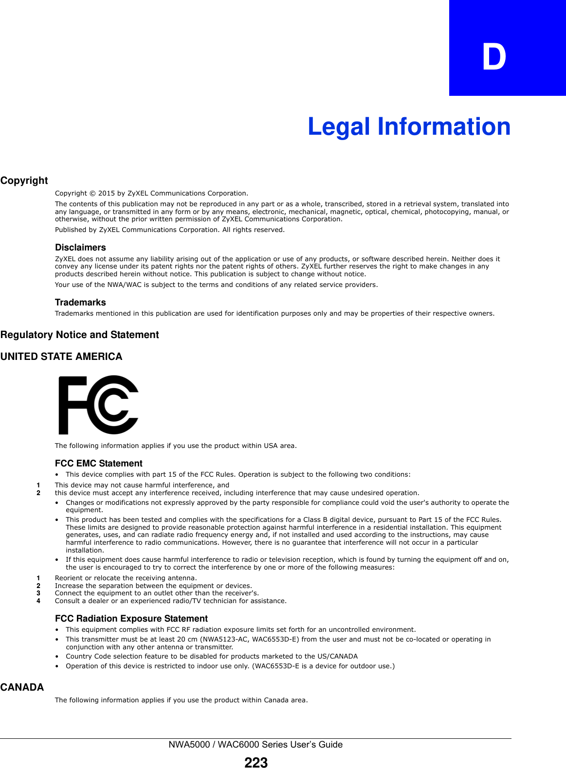 NWA5000 / WAC6000 Series User’s Guide223APPENDIX   DLegal InformationCopyrightCopyright © 2015 by ZyXEL Communications Corporation.The contents of this publication may not be reproduced in any part or as a whole, transcribed, stored in a retrieval system, translated into any language, or transmitted in any form or by any means, electronic, mechanical, magnetic, optical, chemical, photocopying, manual, or otherwise, without the prior written permission of ZyXEL Communications Corporation.Published by ZyXEL Communications Corporation. All rights reserved.DisclaimersZyXEL does not assume any liability arising out of the application or use of any products, or software described herein. Neither does it convey any license under its patent rights nor the patent rights of others. ZyXEL further reserves the right to make changes in any products described herein without notice. This publication is subject to change without notice.Your use of the NWA/WAC is subject to the terms and conditions of any related service providers. TrademarksTrademarks mentioned in this publication are used for identification purposes only and may be properties of their respective owners.Regulatory Notice and StatementUNITED STATE AMERICAThe following information applies if you use the product within USA area.FCC EMC Statement • This device complies with part 15 of the FCC Rules. Operation is subject to the following two conditions:1This device may not cause harmful interference, and 2this device must accept any interference received, including interference that may cause undesired operation.• Changes or modifications not expressly approved by the party responsible for compliance could void the user&apos;s authority to operate the equipment.• This product has been tested and complies with the specifications for a Class B digital device, pursuant to Part 15 of the FCC Rules. These limits are designed to provide reasonable protection against harmful interference in a residential installation. This equipment generates, uses, and can radiate radio frequency energy and, if not installed and used according to the instructions, may cause harmful interference to radio communications. However, there is no guarantee that interference will not occur in a particular installation. • If this equipment does cause harmful interference to radio or television reception, which is found by turning the equipment off and on, the user is encouraged to try to correct the interference by one or more of the following measures:1Reorient or relocate the receiving antenna.2Increase the separation between the equipment or devices.3Connect the equipment to an outlet other than the receiver&apos;s.4Consult a dealer or an experienced radio/TV technician for assistance.FCC Radiation Exposure Statement• This equipment complies with FCC RF radiation exposure limits set forth for an uncontrolled environment. • This transmitter must be at least 20 cm (NWA5123-AC, WAC6553D-E) from the user and must not be co-located or operating in conjunction with any other antenna or transmitter.• Country Code selection feature to be disabled for products marketed to the US/CANADA• Operation of this device is restricted to indoor use only. (WAC6553D-E is a device for outdoor use.)CANADAThe following information applies if you use the product within Canada area.