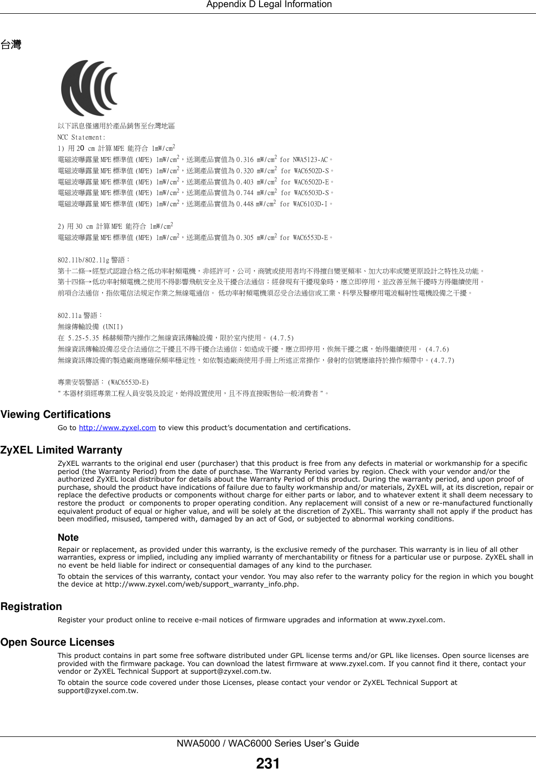  Appendix D Legal InformationNWA5000 / WAC6000 Series User’s Guide231台灣以下訊息僅適用於產品銷售至台灣地區NCC Statement:1) 用 20 cm 計算 MPE 能符合 1mW/cm2電磁波曝露量 MPE 標準值 (MPE) 1mW/cm2，送測產品實值為 0.316 mW/cm2 for NWA5123-AC。電磁波曝露量 MPE 標準值 (MPE) 1mW/cm2，送測產品實值為 0.320 mW/cm2 for WAC6502D-S。電磁波曝露量 MPE 標準值 (MPE) 1mW/cm2，送測產品實值為 0.403 mW/cm2 for WAC6502D-E。電磁波曝露量 MPE 標準值 (MPE) 1mW/cm2，送測產品實值為 0.744 mW/cm2 for WAC6503D-S。電磁波曝露量 MPE 標準值 (MPE) 1mW/cm2，送測產品實值為 0.448 mW/cm2 for WAC6103D-I。2) 用 30 cm 計算 MPE 能符合 1mW/cm2電磁波曝露量 MPE 標準值 (MPE) 1mW/cm2，送測產品實值為 0.305 mW/cm2 for WAC6553D-E。802.11b/802.11g 警語：第十二條→經型式認證合格之低功率射頻電機，非經許可，公司，商號或使用者均不得擅自變更頻率、加大功率或變更原設計之特性及功能。第十四條→低功率射頻電機之使用不得影響飛航安全及干擾合法通信；經發現有干擾現象時，應立即停用，並改善至無干擾時方得繼續使用。前項合法通信，指依電信法規定作業之無線電通信。 低功率射頻電機須忍受合法通信或工業、科學及醫療用電波輻射性電機設備之干擾。802.11a 警語：無線傳輸設備 (UNII) 在 5.25-5.35 秭赫頻帶內操作之無線資訊傳輸設備，限於室內使用。 (4.7.5)無線資訊傳輸設備忍受合法通信之干擾且不得干擾合法通信；如造成干擾，應立即停用，俟無干擾之虞，始得繼續使用。 (4.7.6)無線資訊傳設備的製造廠商應確保頻率穩定性，如依製造廠商使用手冊上所述正常操作，發射的信號應維持於操作頻帶中。(4.7.7)專業安裝警語： (WAC6553D-E)&quot; 本器材須經專業工程人員安裝及設定，始得設置使用，且不得直接販售給一般消費者 &quot;。Viewing CertificationsGo to http://www.zyxel.com to view this product’s documentation and certifications.ZyXEL Limited WarrantyZyXEL warrants to the original end user (purchaser) that this product is free from any defects in material or workmanship for a specific period (the Warranty Period) from the date of purchase. The Warranty Period varies by region. Check with your vendor and/or the authorized ZyXEL local distributor for details about the Warranty Period of this product. During the warranty period, and upon proof of purchase, should the product have indications of failure due to faulty workmanship and/or materials, ZyXEL will, at its discretion, repair or replace the defective products or components without charge for either parts or labor, and to whatever extent it shall deem necessary to restore the product  or components to proper operating condition. Any replacement will consist of a new or re-manufactured functionally equivalent product of equal or higher value, and will be solely at the discretion of ZyXEL. This warranty shall not apply if the product has been modified, misused, tampered with, damaged by an act of God, or subjected to abnormal working conditions.NoteRepair or replacement, as provided under this warranty, is the exclusive remedy of the purchaser. This warranty is in lieu of all other warranties, express or implied, including any implied warranty of merchantability or fitness for a particular use or purpose. ZyXEL shall in no event be held liable for indirect or consequential damages of any kind to the purchaser.To obtain the services of this warranty, contact your vendor. You may also refer to the warranty policy for the region in which you bought the device at http://www.zyxel.com/web/support_warranty_info.php.RegistrationRegister your product online to receive e-mail notices of firmware upgrades and information at www.zyxel.com.Open Source LicensesThis product contains in part some free software distributed under GPL license terms and/or GPL like licenses. Open source licenses are provided with the firmware package. You can download the latest firmware at www.zyxel.com. If you cannot find it there, contact your vendor or ZyXEL Technical Support at support@zyxel.com.tw. To obtain the source code covered under those Licenses, please contact your vendor or ZyXEL Technical Support at support@zyxel.com.tw.  
