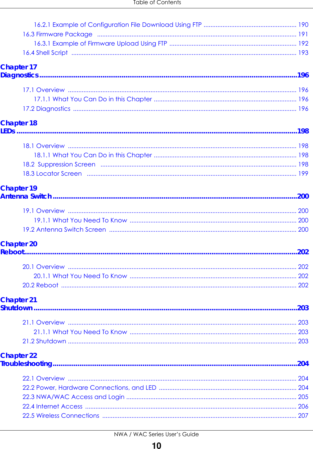 Table of ContentsNWA / WAC Series User’s Guide1016.2.1 Example of Configuration File Download Using FTP ...................................................... 19016.3 Firmware Package   .................................................................................................................... 19116.3.1 Example of Firmware Upload Using FTP .......................................................................... 19216.4 Shell Script  ................................................................................................................................... 193Chapter 17Diagnostics.......................................................................................................................................19617.1 Overview  ..................................................................................................................................... 19617.1.1 What You Can Do in this Chapter ................................................................................... 19617.2 Diagnostics  .................................................................................................................................. 196Chapter 18LEDs ...................................................................................................................................................19818.1 Overview  ..................................................................................................................................... 19818.1.1 What You Can Do in this Chapter ................................................................................... 19818.2  Suppression Screen   .................................................................................................................. 19818.3 Locator Screen   .......................................................................................................................... 199Chapter 19Antenna Switch................................................................................................................................20019.1 Overview  ..................................................................................................................................... 20019.1.1 What You Need To Know  ................................................................................................. 20019.2 Antenna Switch Screen  ............................................................................................................. 200Chapter 20Reboot...............................................................................................................................................20220.1 Overview  ..................................................................................................................................... 20220.1.1 What You Need To Know  ................................................................................................. 20220.2 Reboot  ......................................................................................................................................... 202Chapter 21Shutdown..........................................................................................................................................20321.1 Overview  ..................................................................................................................................... 20321.1.1 What You Need To Know  ................................................................................................. 20321.2 Shutdown ..................................................................................................................................... 203Chapter 22Troubleshooting................................................................................................................................20422.1 Overview  ..................................................................................................................................... 20422.2 Power, Hardware Connections, and LED ................................................................................ 20422.3 NWA/WAC Access and Login ................................................................................................... 20522.4 Internet Access  ........................................................................................................................... 20622.5 Wireless Connections  ................................................................................................................. 207