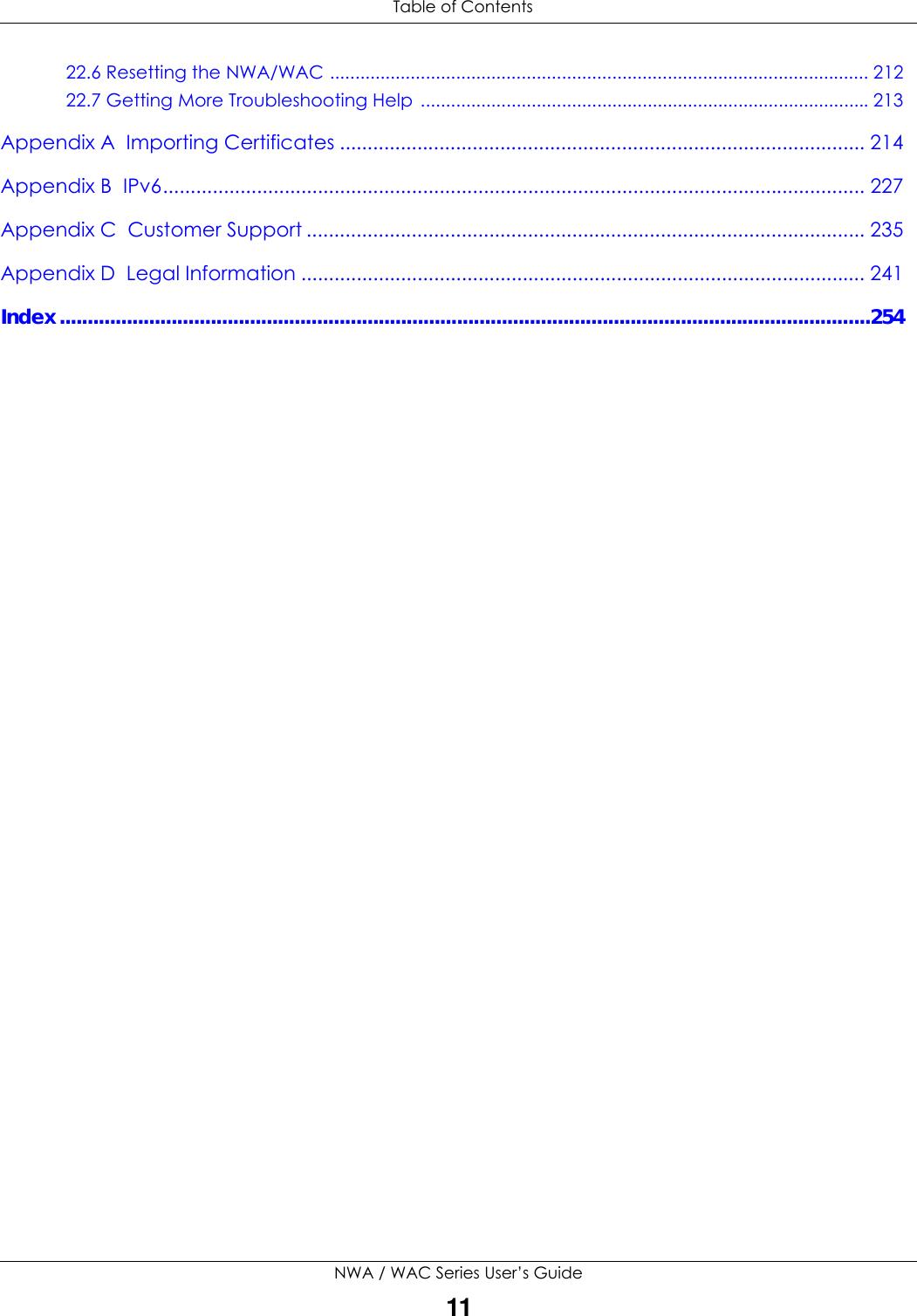  Table of ContentsNWA / WAC Series User’s Guide1122.6 Resetting the NWA/WAC ........................................................................................................... 21222.7 Getting More Troubleshooting Help .........................................................................................213Appendix A  Importing Certificates ............................................................................................... 214Appendix B  IPv6............................................................................................................................... 227Appendix C  Customer Support ..................................................................................................... 235Appendix D  Legal Information ...................................................................................................... 241Index.................................................................................................................................................254