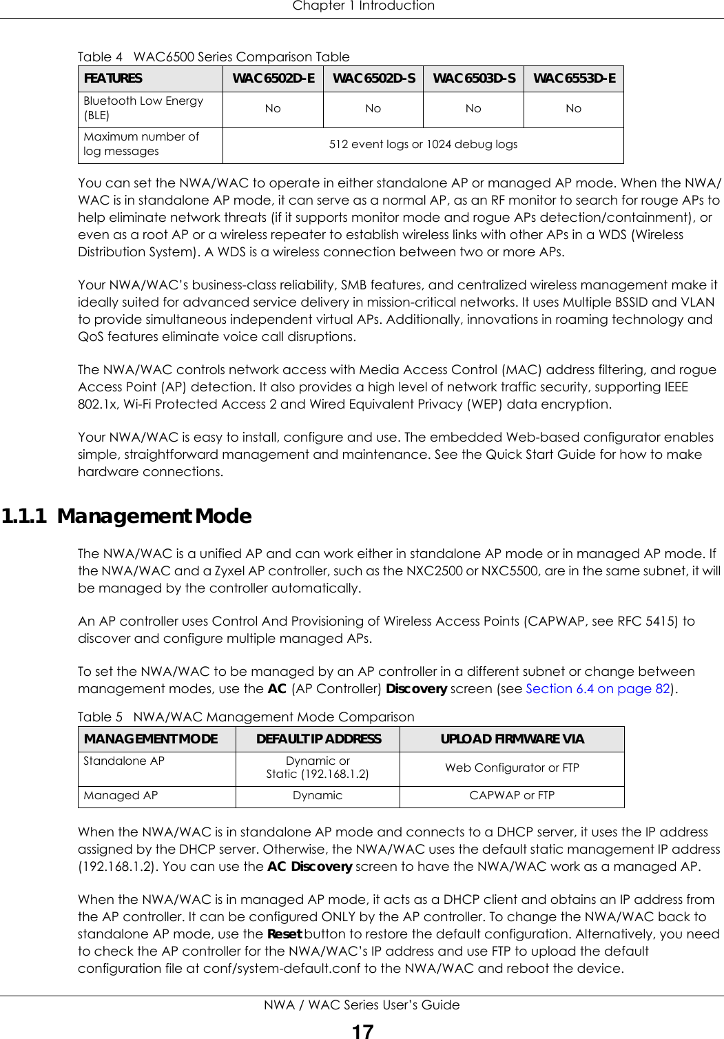  Chapter 1 IntroductionNWA / WAC Series User’s Guide17You can set the NWA/WAC to operate in either standalone AP or managed AP mode. When the NWA/WAC is in standalone AP mode, it can serve as a normal AP, as an RF monitor to search for rouge APs to help eliminate network threats (if it supports monitor mode and rogue APs detection/containment), or even as a root AP or a wireless repeater to establish wireless links with other APs in a WDS (Wireless Distribution System). A WDS is a wireless connection between two or more APs.Your NWA/WAC’s business-class reliability, SMB features, and centralized wireless management make it ideally suited for advanced service delivery in mission-critical networks. It uses Multiple BSSID and VLAN to provide simultaneous independent virtual APs. Additionally, innovations in roaming technology and QoS features eliminate voice call disruptions. The NWA/WAC controls network access with Media Access Control (MAC) address filtering, and rogue Access Point (AP) detection. It also provides a high level of network traffic security, supporting IEEE 802.1x, Wi-Fi Protected Access 2 and Wired Equivalent Privacy (WEP) data encryption.Your NWA/WAC is easy to install, configure and use. The embedded Web-based configurator enables simple, straightforward management and maintenance. See the Quick Start Guide for how to make hardware connections.1.1.1  Management Mode The NWA/WAC is a unified AP and can work either in standalone AP mode or in managed AP mode. If the NWA/WAC and a Zyxel AP controller, such as the NXC2500 or NXC5500, are in the same subnet, it will be managed by the controller automatically.An AP controller uses Control And Provisioning of Wireless Access Points (CAPWAP, see RFC 5415) to discover and configure multiple managed APs.To set the NWA/WAC to be managed by an AP controller in a different subnet or change between management modes, use the AC (AP Controller) Discovery screen (see Section 6.4 on page 82). When the NWA/WAC is in standalone AP mode and connects to a DHCP server, it uses the IP address assigned by the DHCP server. Otherwise, the NWA/WAC uses the default static management IP address (192.168.1.2). You can use the AC Discovery screen to have the NWA/WAC work as a managed AP.When the NWA/WAC is in managed AP mode, it acts as a DHCP client and obtains an IP address from the AP controller. It can be configured ONLY by the AP controller. To change the NWA/WAC back to standalone AP mode, use the Reset button to restore the default configuration. Alternatively, you need to check the AP controller for the NWA/WAC’s IP address and use FTP to upload the default configuration file at conf/system-default.conf to the NWA/WAC and reboot the device.Bluetooth Low Energy (BLE) No No No NoMaximum number of log messages  512 event logs or 1024 debug logsTable 4   WAC6500 Series Comparison TableFEATURES WAC6502D-E WAC6502D-S WAC6503D-S WAC6553D-ETable 5   NWA/WAC Management Mode ComparisonMANAGEMENT MODE DEFAULT IP ADDRESS UPLOAD FIRMWARE VIAStandalone APDynamic orStatic (192.168.1.2) Web Configurator or FTPManaged AP Dynamic CAPWAP or FTP