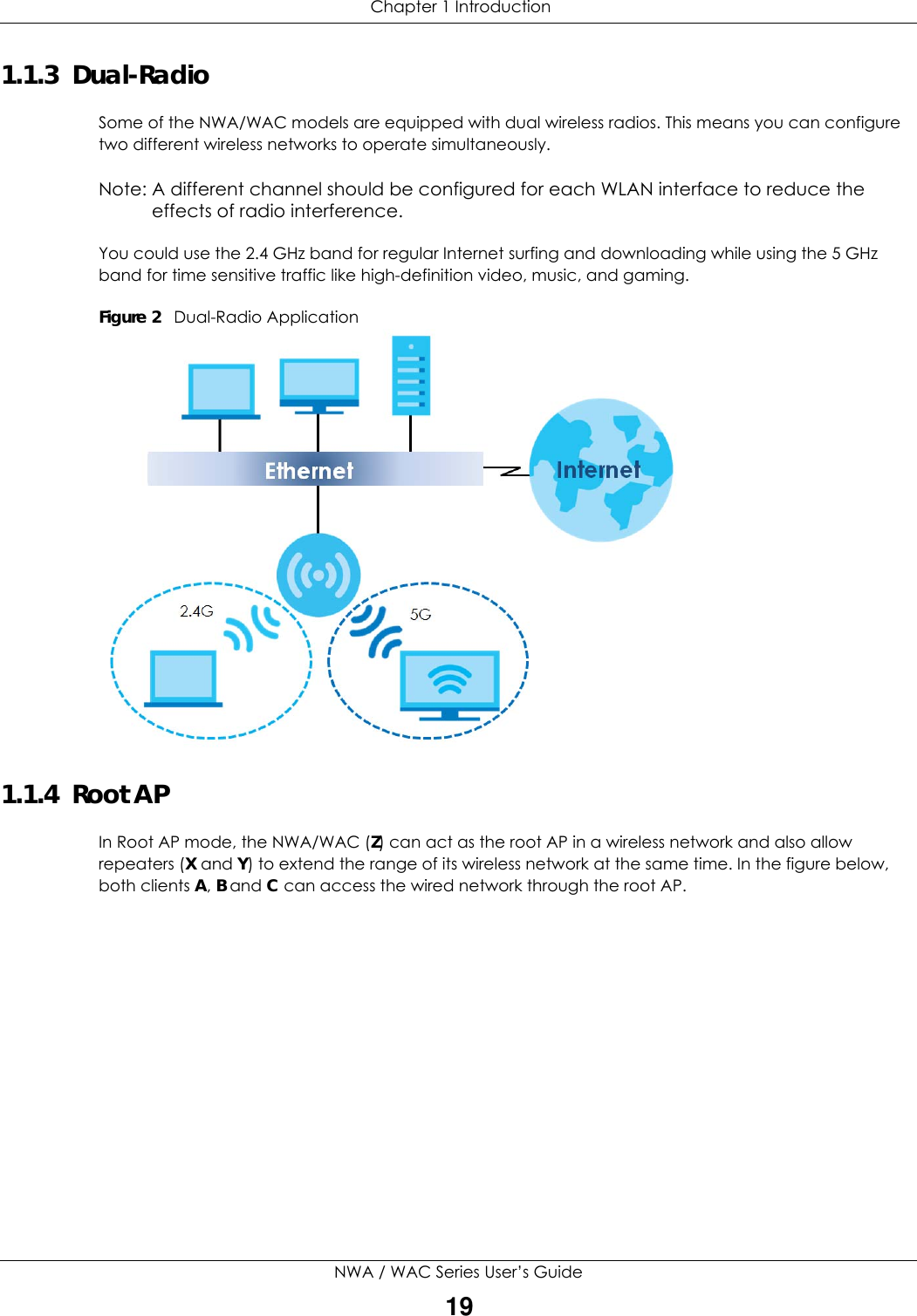  Chapter 1 IntroductionNWA / WAC Series User’s Guide191.1.3  Dual-RadioSome of the NWA/WAC models are equipped with dual wireless radios. This means you can configure two different wireless networks to operate simultaneously.Note: A different channel should be configured for each WLAN interface to reduce the effects of radio interference.You could use the 2.4 GHz band for regular Internet surfing and downloading while using the 5 GHz band for time sensitive traffic like high-definition video, music, and gaming. Figure 2   Dual-Radio Application 1.1.4  Root APIn Root AP mode, the NWA/WAC (Z) can act as the root AP in a wireless network and also allow repeaters (X and Y) to extend the range of its wireless network at the same time. In the figure below, both clients A, B and C can access the wired network through the root AP.