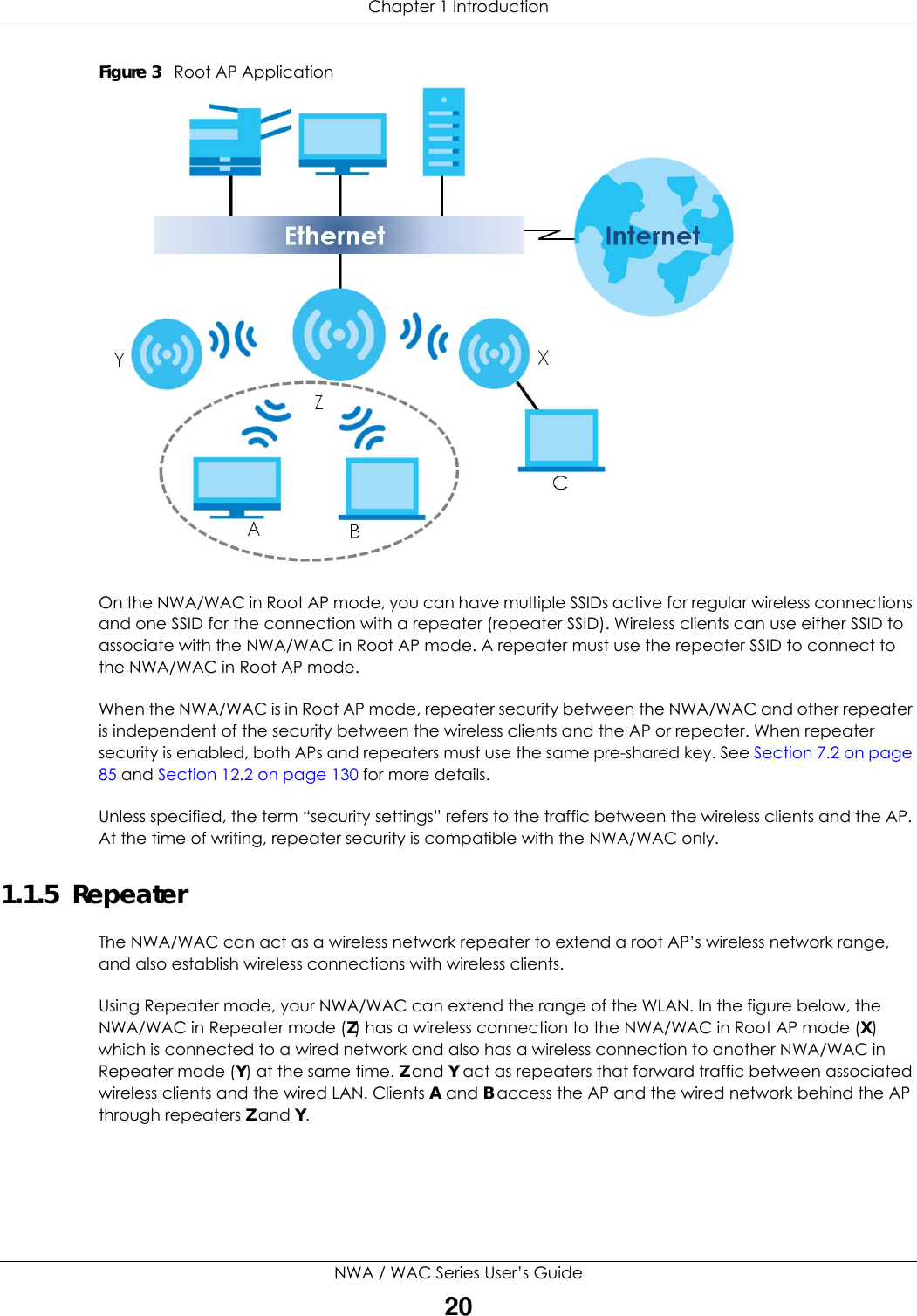 Chapter 1 IntroductionNWA / WAC Series User’s Guide20Figure 3   Root AP Application On the NWA/WAC in Root AP mode, you can have multiple SSIDs active for regular wireless connections and one SSID for the connection with a repeater (repeater SSID). Wireless clients can use either SSID to associate with the NWA/WAC in Root AP mode. A repeater must use the repeater SSID to connect to the NWA/WAC in Root AP mode.When the NWA/WAC is in Root AP mode, repeater security between the NWA/WAC and other repeater is independent of the security between the wireless clients and the AP or repeater. When repeater security is enabled, both APs and repeaters must use the same pre-shared key. See Section 7.2 on page 85 and Section 12.2 on page 130 for more details.Unless specified, the term “security settings” refers to the traffic between the wireless clients and the AP. At the time of writing, repeater security is compatible with the NWA/WAC only. 1.1.5  RepeaterThe NWA/WAC can act as a wireless network repeater to extend a root AP’s wireless network range, and also establish wireless connections with wireless clients. Using Repeater mode, your NWA/WAC can extend the range of the WLAN. In the figure below, the NWA/WAC in Repeater mode (Z) has a wireless connection to the NWA/WAC in Root AP mode (X) which is connected to a wired network and also has a wireless connection to another NWA/WAC in Repeater mode (Y) at the same time. Z and Y act as repeaters that forward traffic between associated wireless clients and the wired LAN. Clients A and B access the AP and the wired network behind the AP through repeaters Z and Y.