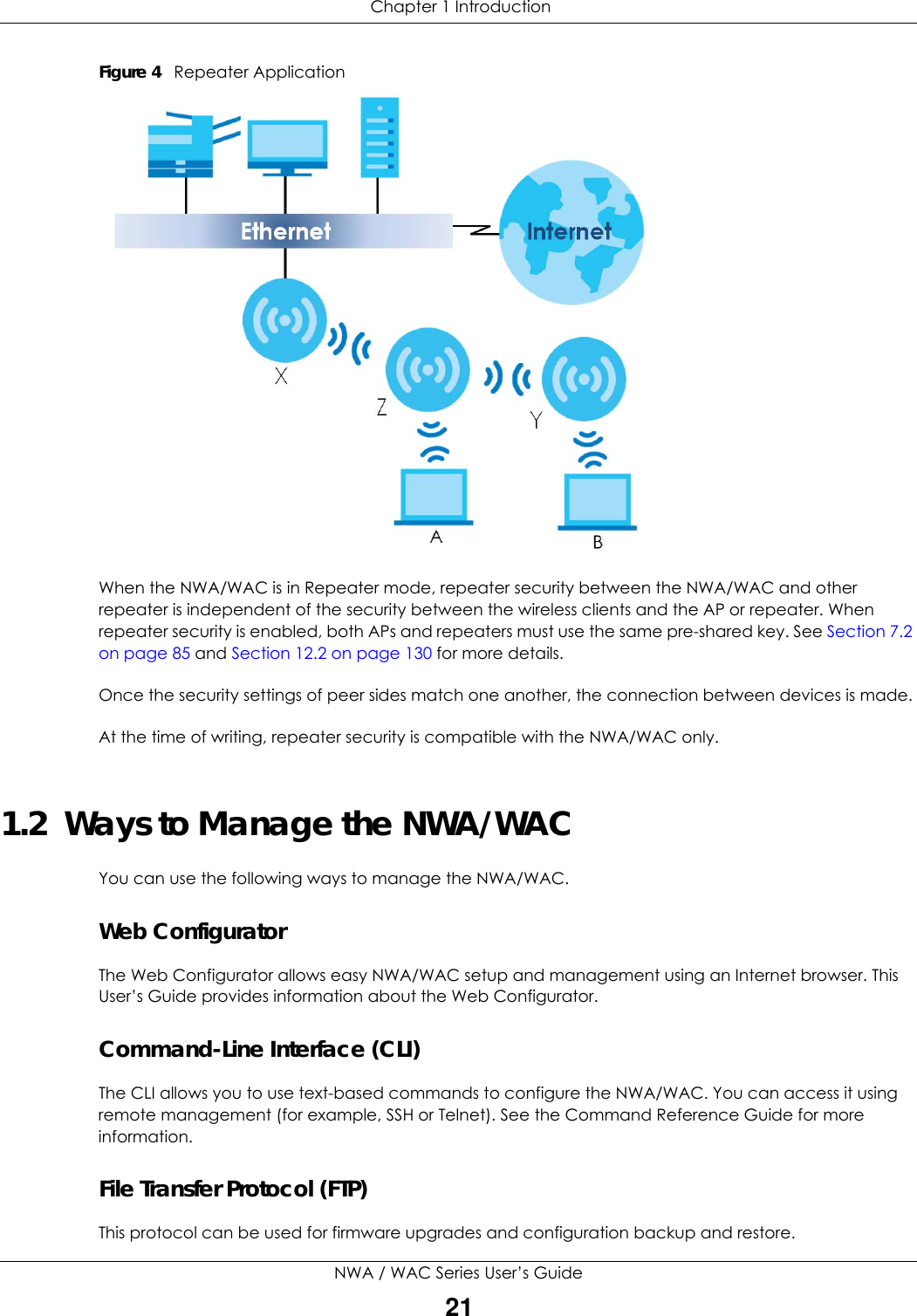  Chapter 1 IntroductionNWA / WAC Series User’s Guide21Figure 4   Repeater ApplicationWhen the NWA/WAC is in Repeater mode, repeater security between the NWA/WAC and other repeater is independent of the security between the wireless clients and the AP or repeater. When repeater security is enabled, both APs and repeaters must use the same pre-shared key. See Section 7.2 on page 85 and Section 12.2 on page 130 for more details. Once the security settings of peer sides match one another, the connection between devices is made.At the time of writing, repeater security is compatible with the NWA/WAC only. 1.2  Ways to Manage the NWA/WACYou can use the following ways to manage the NWA/WAC.Web ConfiguratorThe Web Configurator allows easy NWA/WAC setup and management using an Internet browser. This User’s Guide provides information about the Web Configurator.Command-Line Interface (CLI)The CLI allows you to use text-based commands to configure the NWA/WAC. You can access it using remote management (for example, SSH or Telnet). See the Command Reference Guide for more information.File Transfer Protocol (FTP)This protocol can be used for firmware upgrades and configuration backup and restore.