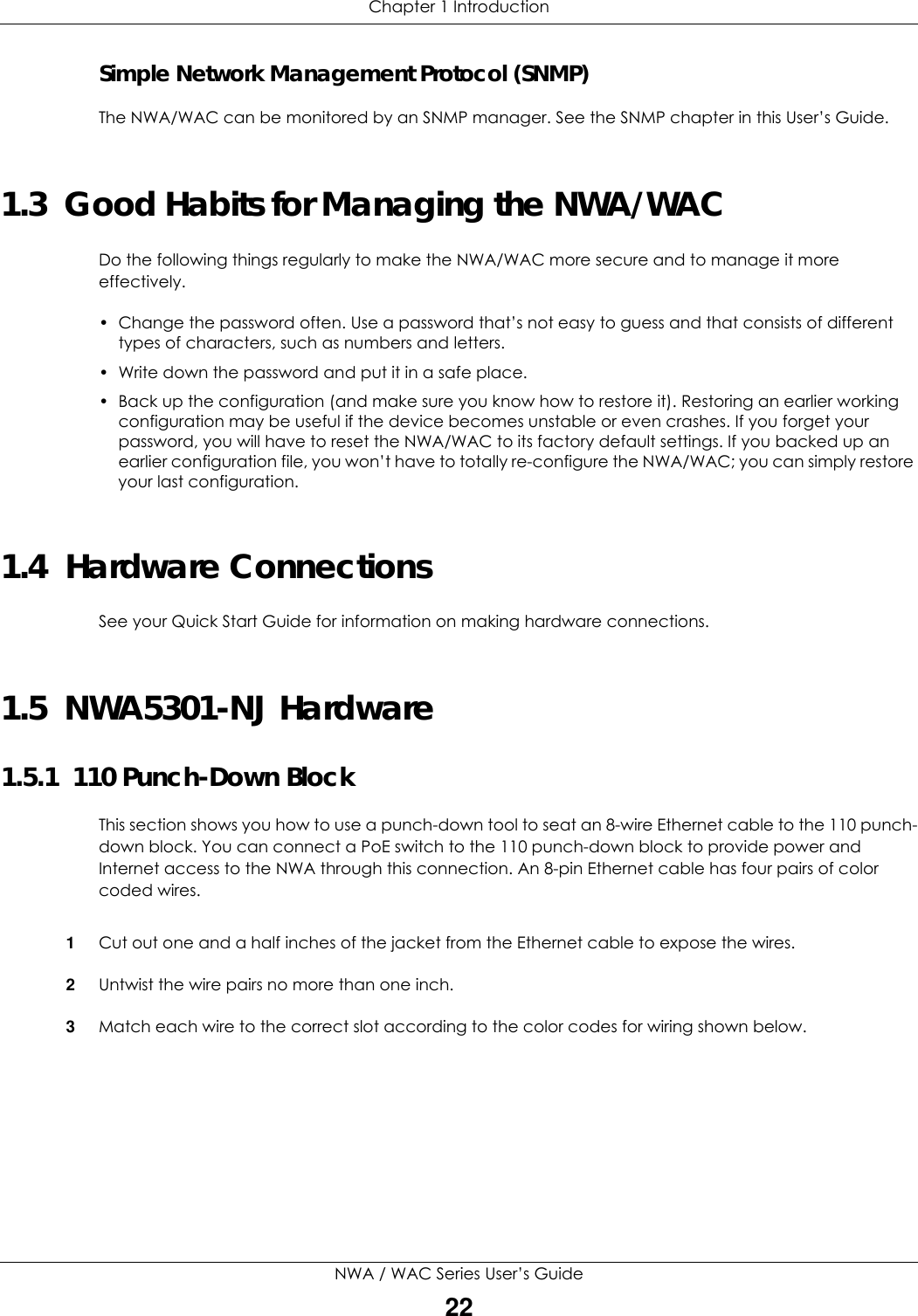 Chapter 1 IntroductionNWA / WAC Series User’s Guide22Simple Network Management Protocol (SNMP)The NWA/WAC can be monitored by an SNMP manager. See the SNMP chapter in this User’s Guide.1.3  Good Habits for Managing the NWA/WACDo the following things regularly to make the NWA/WAC more secure and to manage it more effectively.• Change the password often. Use a password that’s not easy to guess and that consists of different types of characters, such as numbers and letters.• Write down the password and put it in a safe place.• Back up the configuration (and make sure you know how to restore it). Restoring an earlier working configuration may be useful if the device becomes unstable or even crashes. If you forget your password, you will have to reset the NWA/WAC to its factory default settings. If you backed up an earlier configuration file, you won’t have to totally re-configure the NWA/WAC; you can simply restore your last configuration.1.4  Hardware ConnectionsSee your Quick Start Guide for information on making hardware connections.1.5  NWA5301-NJ Hardware1.5.1  110 Punch-Down BlockThis section shows you how to use a punch-down tool to seat an 8-wire Ethernet cable to the 110 punch-down block. You can connect a PoE switch to the 110 punch-down block to provide power and Internet access to the NWA through this connection. An 8-pin Ethernet cable has four pairs of color coded wires.1Cut out one and a half inches of the jacket from the Ethernet cable to expose the wires. 2Untwist the wire pairs no more than one inch.3Match each wire to the correct slot according to the color codes for wiring shown below. 