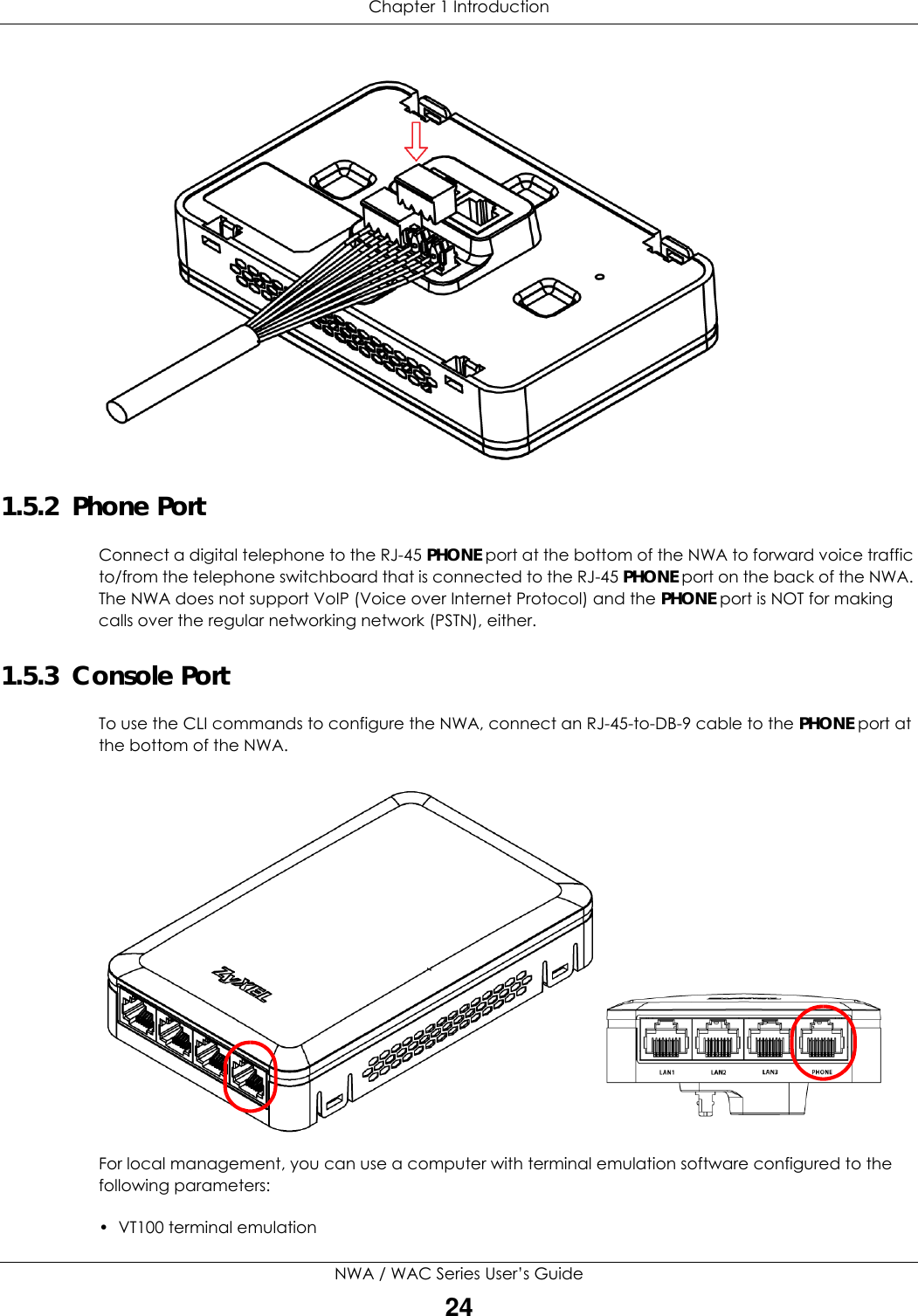 Chapter 1 IntroductionNWA / WAC Series User’s Guide241.5.2  Phone PortConnect a digital telephone to the RJ-45 PHONE port at the bottom of the NWA to forward voice traffic to/from the telephone switchboard that is connected to the RJ-45 PHONE port on the back of the NWA. The NWA does not support VoIP (Voice over Internet Protocol) and the PHONE port is NOT for making calls over the regular networking network (PSTN), either.1.5.3  Console PortTo use the CLI commands to configure the NWA, connect an RJ-45-to-DB-9 cable to the PHONE port at the bottom of the NWA.For local management, you can use a computer with terminal emulation software configured to the following parameters:• VT100 terminal emulation