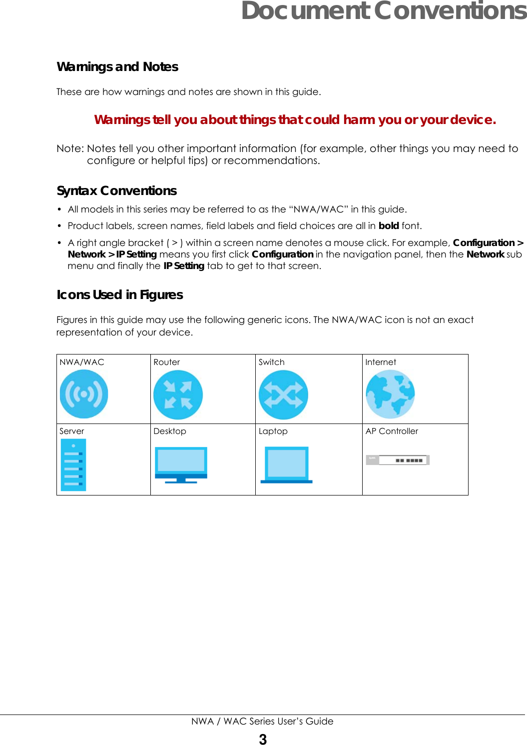 NWA / WAC Series User’s Guide3Document ConventionsWarnings and NotesThese are how warnings and notes are shown in this guide. Warnings tell you about things that could harm you or your device.Note: Notes tell you other important information (for example, other things you may need to configure or helpful tips) or recommendations.Syntax Conventions• All models in this series may be referred to as the “NWA/WAC” in this guide.• Product labels, screen names, field labels and field choices are all in bold font.• A right angle bracket ( &gt; ) within a screen name denotes a mouse click. For example, Configuration &gt; Network &gt; IP Setting means you first click Configuration in the navigation panel, then the Network sub menu and finally the IP Setting tab to get to that screen.Icons Used in FiguresFigures in this guide may use the following generic icons. The NWA/WAC icon is not an exact representation of your device. NWA/WAC Router  Switch  Internet Server  Desktop Laptop AP Controller