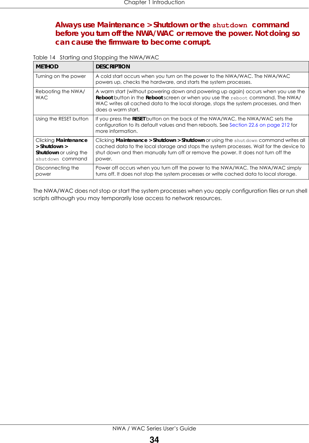 Chapter 1 IntroductionNWA / WAC Series User’s Guide34Always use Maintenance &gt; Shutdown or the shutdown command before you turn off the NWA/WAC or remove the power. Not doing so can cause the firmware to become corrupt. The NWA/WAC does not stop or start the system processes when you apply configuration files or run shell scripts although you may temporarily lose access to network resources.Table 14   Starting and Stopping the NWA/WACMETHOD DESCRIPTIONTurning on the power A cold start occurs when you turn on the power to the NWA/WAC. The NWA/WAC powers up, checks the hardware, and starts the system processes.Rebooting the NWA/WACA warm start (without powering down and powering up again) occurs when you use the Reboot button in the Reboot screen or when you use the reboot command. The NWA/WAC writes all cached data to the local storage, stops the system processes, and then does a warm start. Using the RESET button If you press the RESET button on the back of the NWA/WAC, the NWA/WAC sets the configuration to its default values and then reboots. See Section 22.6 on page 212 for more information.Clicking Maintenance &gt; Shutdown &gt; Shutdown or using the shutdown commandClicking Maintenance &gt; Shutdown &gt; Shutdown or using the shutdown command writes all cached data to the local storage and stops the system processes. Wait for the device to shut down and then manually turn off or remove the power. It does not turn off the power. Disconnecting the powerPower off occurs when you turn off the power to the NWA/WAC. The NWA/WAC simply turns off. It does not stop the system processes or write cached data to local storage. 