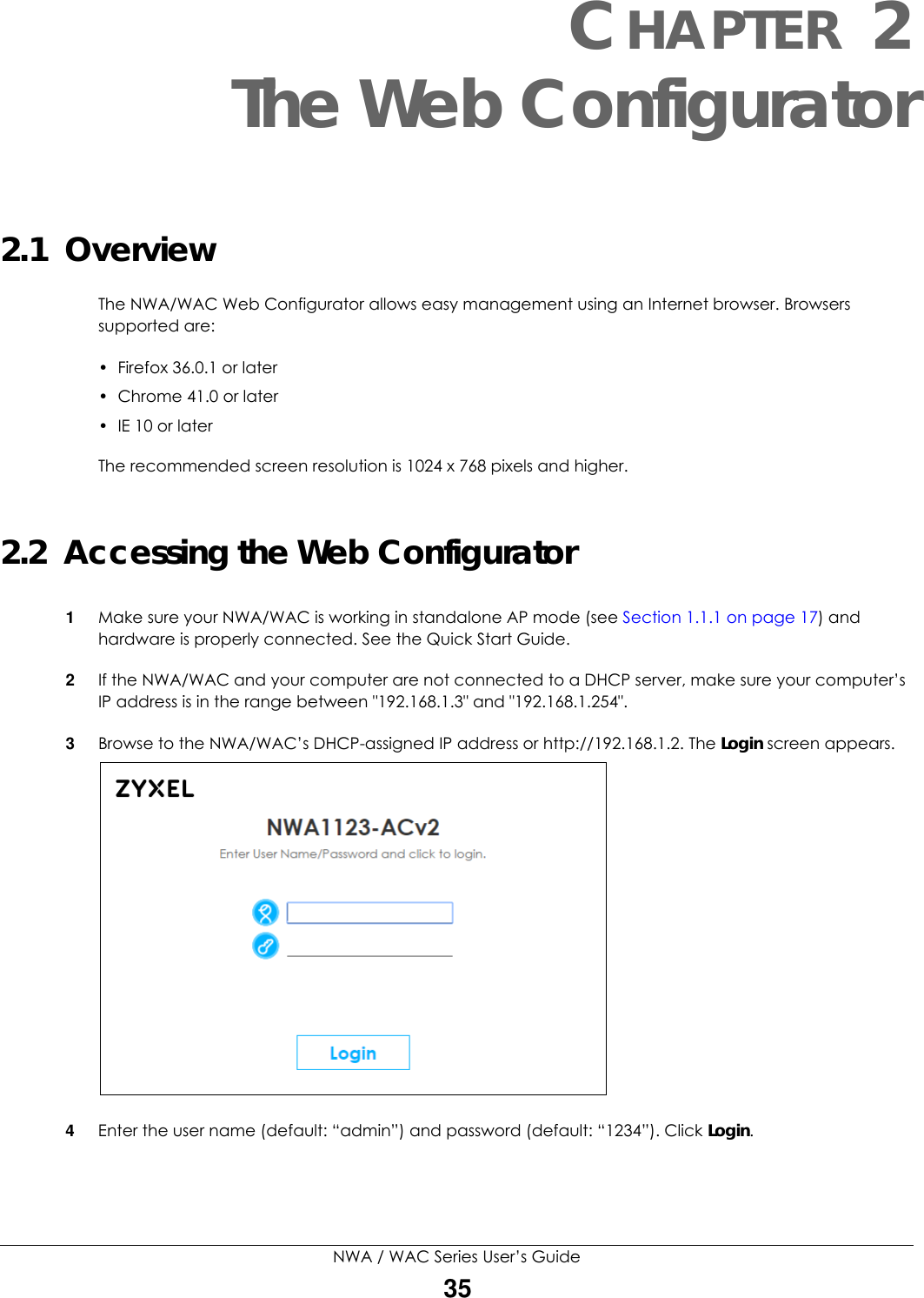 NWA / WAC Series User’s Guide35CHAPTER 2The Web Configurator2.1  OverviewThe NWA/WAC Web Configurator allows easy management using an Internet browser. Browsers supported are:• Firefox 36.0.1 or later• Chrome 41.0 or later• IE 10 or laterThe recommended screen resolution is 1024 x 768 pixels and higher.2.2  Accessing the Web Configurator1Make sure your NWA/WAC is working in standalone AP mode (see Section 1.1.1 on page 17) and hardware is properly connected. See the Quick Start Guide.2If the NWA/WAC and your computer are not connected to a DHCP server, make sure your computer’s IP address is in the range between &quot;192.168.1.3&quot; and &quot;192.168.1.254&quot;.3Browse to the NWA/WAC’s DHCP-assigned IP address or http://192.168.1.2. The Login screen appears. 4Enter the user name (default: “admin”) and password (default: “1234”). Click Login. 