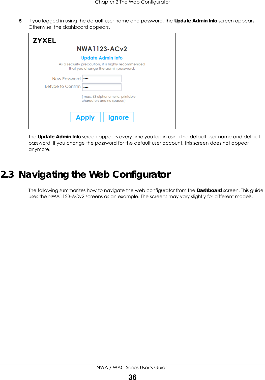 Chapter 2 The Web ConfiguratorNWA / WAC Series User’s Guide365If you logged in using the default user name and password, the Update Admin Info screen appears. Otherwise, the dashboard appears. The Update Admin Info screen appears every time you log in using the default user name and default password. If you change the password for the default user account, this screen does not appear anymore.2.3  Navigating the Web ConfiguratorThe following summarizes how to navigate the web configurator from the Dashboard screen. This guide uses the NWA1123-ACv2 screens as an example. The screens may vary slightly for different models.