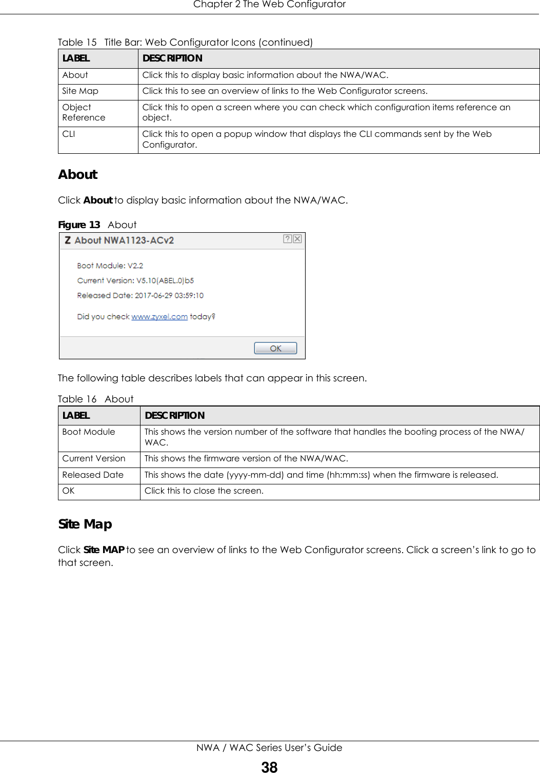 Chapter 2 The Web ConfiguratorNWA / WAC Series User’s Guide38About Click About to display basic information about the NWA/WAC.Figure 13   AboutThe following table describes labels that can appear in this screen. Site MapClick Site MAP to see an overview of links to the Web Configurator screens. Click a screen’s link to go to that screen.About Click this to display basic information about the NWA/WAC.Site Map Click this to see an overview of links to the Web Configurator screens.Object ReferenceClick this to open a screen where you can check which configuration items reference an object. CLI Click this to open a popup window that displays the CLI commands sent by the Web Configurator. Table 16   AboutLABEL DESCRIPTIONBoot Module This shows the version number of the software that handles the booting process of the NWA/WAC.Current Version This shows the firmware version of the NWA/WAC.Released Date This shows the date (yyyy-mm-dd) and time (hh:mm:ss) when the firmware is released.OK Click this to close the screen.Table 15   Title Bar: Web Configurator Icons (continued)LABEL DESCRIPTION