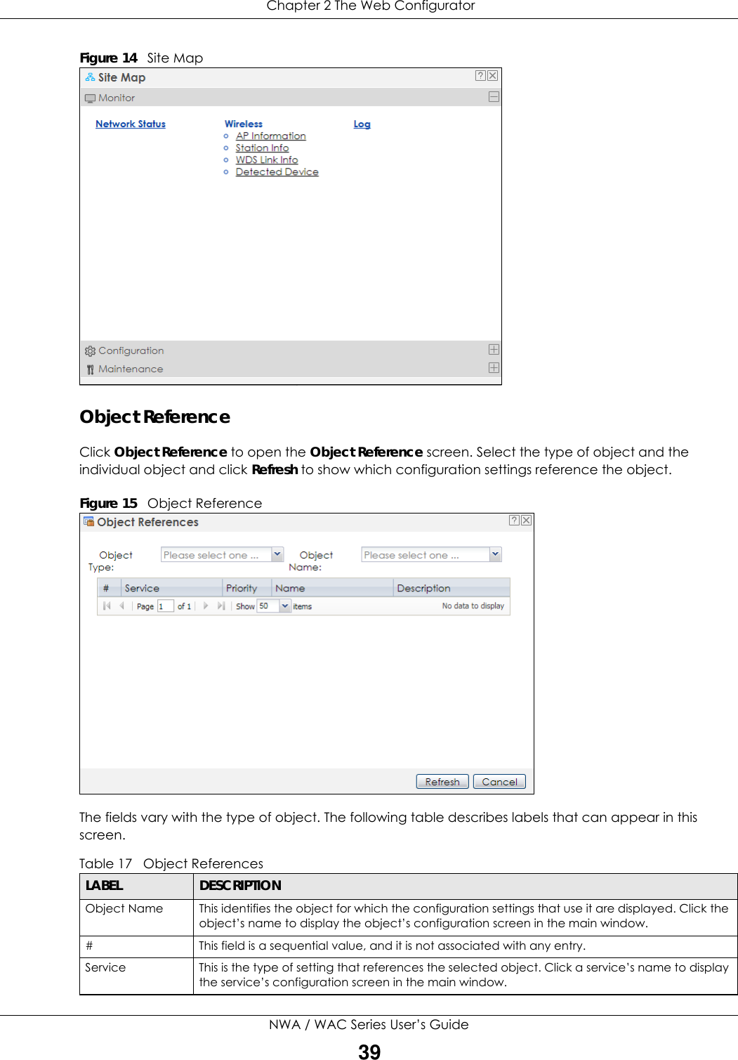  Chapter 2 The Web ConfiguratorNWA / WAC Series User’s Guide39Figure 14   Site MapObject ReferenceClick Object Reference to open the Object Reference screen. Select the type of object and the individual object and click Refresh to show which configuration settings reference the object. Figure 15   Object ReferenceThe fields vary with the type of object. The following table describes labels that can appear in this screen.Table 17   Object ReferencesLABEL DESCRIPTIONObject Name This identifies the object for which the configuration settings that use it are displayed. Click the object’s name to display the object’s configuration screen in the main window.# This field is a sequential value, and it is not associated with any entry.Service This is the type of setting that references the selected object. Click a service’s name to display the service’s configuration screen in the main window.